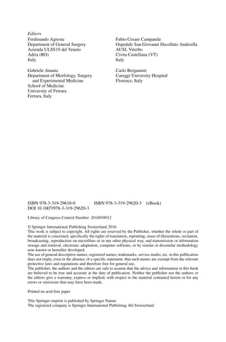 Editors
Ferdinando Agresta
Department of General Surgery
Azienda ULSS19 del Veneto
Adria (RO)
Italy
Fabio Cesare Campanile
Ospedale San Giovanni Decollato Andosilla
AUSL Viterbo
Civita Castellana (VT)
Italy
Gabriele Anania
Department of Morfology, Surgery
and Experimental Medicine
School of Medicine
University of Ferrara
Ferrara, Italy
Carlo Bergamini
Careggi University Hospital
Florence, Italy
ISBN 978-3-319-29618-0 ISBN 978-3-319-29620-3 (eBook)
DOI 10.1007/978-3-319-29620-3
Library of Congress Control Number: 2016938912
© Springer International Publishing Switzerland 2016
This work is subject to copyright. All rights are reserved by the Publisher, whether the whole or part of
the material is concerned, speciﬁcally the rights of translation, reprinting, reuse of illustrations, recitation,
broadcasting, reproduction on microﬁlms or in any other physical way, and transmission or information
storage and retrieval, electronic adaptation, computer software, or by similar or dissimilar methodology
now known or hereafter developed.
The use of general descriptive names, registered names, trademarks, service marks, etc. in this publication
does not imply, even in the absence of a speciﬁc statement, that such names are exempt from the relevant
protective laws and regulations and therefore free for general use.
The publisher, the authors and the editors are safe to assume that the advice and information in this book
are believed to be true and accurate at the date of publication. Neither the publisher nor the authors or
the editors give a warranty, express or implied, with respect to the material contained herein or for any
errors or omissions that may have been made.
Printed on acid-free paper
This Springer imprint is published by Springer Nature
The registered company is Springer International Publishing AG Switzerland
 