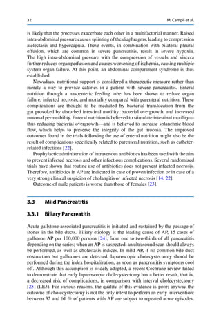 32 M. Campli et al.
is likely that the processes exacerbate each other in a multifactorial manner. Raised
intra-abdominalpressure causes splinting of the diaphragms, leading to compression
atelectasis and hypercapnia. These events, in combination with bilateral pleural
effusion, which are common in severe pancreatitis, result in severe hypoxia.
The high intra-abdominal pressure with the compression of vessels and viscera
further reduces organ perfusion and causes worsening of ischemia, causing multiple
system organ failure. At this point, an abdominal compartment syndrome is thus
established.
Nowadays, nutritional support is considered a therapeutic measure rather than
merely a way to provide calories in a patient with severe pancreatitis. Enteral
nutrition through a nasoenteric feeding tube has been shown to reduce organ
failure, infected necrosis, and mortality compared with parenteral nutrition. These
complications are thought to be mediated by bacterial translocation from the
gut provoked by disturbed intestinal motility, bacterial overgrowth, and increased
mucosal permeability. Enteral nutrition is believed to stimulate intestinal motility—
thus reducing bacterial overgrowth—and is believed to increase splanchnic blood
ﬂow, which helps to preserve the integrity of the gut mucosa. The improved
outcomes found in the trials following the use of enteral nutrition might also be the
result of complications speciﬁcally related to parenteral nutrition, such as catheter-
related infections [22].
Prophylactic administration of intravenous antibiotics has been used with the aim
to prevent infected necrosis and other infectious complications. Several randomized
trials have shown that routine use of antibiotics does not prevent infected necrosis.
Therefore, antibiotics in AP are indicated in case of proven infection or in case of a
very strong clinical suspicion of cholangitis or infected necrosis [14, 22].
Outcome of male patients is worse than those of females [23].
3.3 Mild Pancreatitis
3.3.1 Biliary Pancreatitis
Acute gallstone-associated pancreatitis is initiated and sustained by the passage of
stones in the bile ducts. Biliary etiology is the leading cause of AP, 15 cases of
gallstone AP per 100,000 persons [24], from one to two-thirds of all pancreatitis
depending on the series; when an AP is suspected, an ultrasound scan should always
be performed, as well as cholestasis indices. In mild AP, if no common bile duct
obstruction but gallstones are detected, laparoscopic cholecystectomy should be
performed during the index hospitalization, as soon as pancreatitis symptoms cool
off. Although this assumption is widely adopted, a recent Cochrane review failed
to demonstrate that early laparoscopic cholecystectomy has a better result, that is,
a decreased risk of complications, in comparison with interval cholecystectomy
[25] (LE3). For various reasons, the quality of this evidence is poor; anyway the
outcome of cholecystectomy is not the only intent to perform an early intervention:
between 32 and 61 % of patients with AP are subject to repeated acute episodes.
 