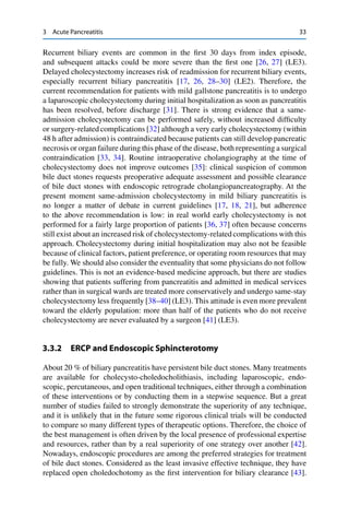 3 Acute Pancreatitis 33
Recurrent biliary events are common in the ﬁrst 30 days from index episode,
and subsequent attacks could be more severe than the ﬁrst one [26, 27] (LE3).
Delayed cholecystectomy increases risk of readmission for recurrent biliary events,
especially recurrent biliary pancreatitis [17, 26, 28–30] (LE2). Therefore, the
current recommendation for patients with mild gallstone pancreatitis is to undergo
a laparoscopic cholecystectomy during initial hospitalization as soon as pancreatitis
has been resolved, before discharge [31]. There is strong evidence that a same-
admission cholecystectomy can be performed safely, without increased difﬁculty
or surgery-related complications [32] although a very early cholecystectomy (within
48 h after admission) is contraindicated because patients can still develop pancreatic
necrosis or organ failure during this phase of the disease, both representing a surgical
contraindication [33, 34]. Routine intraoperative cholangiography at the time of
cholecystectomy does not improve outcomes [35]: clinical suspicion of common
bile duct stones requests preoperative adequate assessment and possible clearance
of bile duct stones with endoscopic retrograde cholangiopancreatography. At the
present moment same-admission cholecystectomy in mild biliary pancreatitis is
no longer a matter of debate in current guidelines [17, 18, 21], but adherence
to the above recommendation is low: in real world early cholecystectomy is not
performed for a fairly large proportion of patients [36, 37] often because concerns
still exist about an increased risk of cholecystectomy-related complications with this
approach. Cholecystectomy during initial hospitalization may also not be feasible
because of clinical factors, patient preference, or operating room resources that may
be fully. We should also consider the eventuality that some physicians do not follow
guidelines. This is not an evidence-based medicine approach, but there are studies
showing that patients suffering from pancreatitis and admitted in medical services
rather than in surgical wards are treated more conservatively and undergo same-stay
cholecystectomy less frequently [38–40] (LE3). This attitude is even more prevalent
toward the elderly population: more than half of the patients who do not receive
cholecystectomy are never evaluated by a surgeon [41] (LE3).
3.3.2 ERCP and Endoscopic Sphincterotomy
About 20 % of biliary pancreatitis have persistent bile duct stones. Many treatments
are available for cholecysto-choledocholithiasis, including laparoscopic, endo-
scopic, percutaneous, and open traditional techniques, either through a combination
of these interventions or by conducting them in a stepwise sequence. But a great
number of studies failed to strongly demonstrate the superiority of any technique,
and it is unlikely that in the future some rigorous clinical trials will be conducted
to compare so many different types of therapeutic options. Therefore, the choice of
the best management is often driven by the local presence of professional expertise
and resources, rather than by a real superiority of one strategy over another [42].
Nowadays, endoscopic procedures are among the preferred strategies for treatment
of bile duct stones. Considered as the least invasive effective technique, they have
replaced open choledochotomy as the ﬁrst intervention for biliary clearance [43].
 