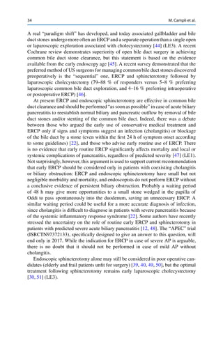 34 M. Campli et al.
A real “paradigm shift” has developed, and today associated gallbladder and bile
duct stones undergo more often an ERCP and a separate operation than a single open
or laparoscopic exploration associated with cholecystectomy [44] (LE3). A recent
Cochrane review demonstrates superiority of open bile duct surgery in achieving
common bile duct stone clearance, but this statement is based on the evidence
available from the early endoscopy age [45]. A recent survey demonstrated that the
preferred method of US surgeons for managing common bile duct stones discovered
preoperatively is the “sequential” one, ERCP and sphincterotomy followed by
laparoscopic cholecystectomy (79–88 % of responders versus 5–8 % preferring
laparoscopic common bile duct exploration, and 4–16 % preferring intraoperative
or postoperative ERCP) [46].
At present ERCP and endoscopic sphincterotomy are effective in common bile
duct clearance and should be performed “as soon as possible” in case of acute biliary
pancreatitis to reestablish normal biliary and pancreatic outﬂow by removal of bile
duct stones and/or stenting of the common bile duct. Indeed, there was a debate
between those who argued the early use of conservative medical treatment and
ERCP only if signs and symptoms suggest an infection (cholangitis) or blockage
of the bile duct by a stone (even within the ﬁrst 24 h of symptom onset according
to some guidelines) [22], and those who advise early routine use of ERCP. There
is no evidence that early routine ERCP signiﬁcantly affects mortality and local or
systemic complications of pancreatitis, regardless of predicted severity [47] (LE1).
Not surprisingly, however, this argument is used to support current recommendation
that early ERCP should be considered only in patients with coexisting cholangitis
or biliary obstruction: ERCP and endoscopic sphincterotomy have small but not
negligible morbidity and mortality, and endoscopists do not perform ERCP without
a conclusive evidence of persistent biliary obstruction. Probably a waiting period
of 48 h may give more opportunities to a small stone wedged in the papilla of
Oddi to pass spontaneously into the duodenum, saving an unnecessary ERCP. A
similar waiting period could be useful for a more accurate diagnosis of infection,
since cholangitis is difﬁcult to diagnose in patients with severe pancreatitis because
of the systemic inﬂammatory response syndrome [22]. Some authors have recently
stressed the uncertainty on the role of routine early ERCP and sphincterotomy in
patients with predicted severe acute biliary pancreatitis [12, 48]. The “APEC” trial
(ISRCTN97372133), speciﬁcally designed to give an answer to this question, will
end only in 2017. While the indication for ERCP in case of severe AP is arguable,
there is no doubt that it should not be performed in case of mild AP without
cholangitis.
Endoscopic sphincterotomy alone may still be considered in poor operative can-
didates (elderly and frail patients unﬁt for surgery) [39, 40, 49, 50], but the optimal
treatment following sphincterotomy remains early laparoscopic cholecystectomy
[30, 51] (LE3).
 
