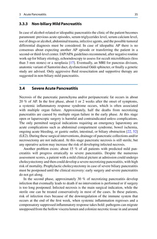 3 Acute Pancreatitis 35
3.3.3 Non-biliary Mild Pancreatitis
In case of alcohol-related or idiopathic pancreatitis the clinic of the patient becomes
paramount: previous acute episodes, serum triglycerides level, serum calcium level,
use of drugs or alcohol, abdominal trauma, infective agents, and the possible tumoral
differential diagnosis must be considered. In case of idiopathic AP there is no
consensus about expecting another AP episode or transferring the patient in a
second-or third-level center. IAP/APA guidelines recommend, after negative routine
work-up for biliary etiology, echoendoscopy to assess for occult microlithiasis (less
than 3 mm stones) or a neoplasia [17]. Eventually, an MRI for pancreas divisum,
anatomic variant of Santorini duct, dysfunctional Oddi sphincter, or ﬁnally a genetic
study are advised. Only aggressive ﬂuid resuscitation and supportive therapy are
suggested in non-biliary mild pancreatitis.
3.4 Severe Acute Pancreatitis
Necrosis of the pancreatic parenchyma and/or peripancreatic fat occurs in about
20 % of AP. In the ﬁrst phase, about 1 or 2 weeks after the onset of symptoms,
a systemic inﬂammatory response syndrome occurs, which is often associated
with multiple organ failure. Approximately, half the deaths from necrotizing
pancreatitis are caused by multiple organ failure in the early phase. At this stage
open or laparoscopic surgery is harmful and contraindicated unless complications.
The only permitted surgical indications requiring an emergency laparotomy are
acute complications such as abdominal compartment syndrome, bowel ischemia,
ongoing acute bleeding, or gastric outlet, intestinal, or biliary obstruction [22, 52]
(LE2). During these surgical interventions, drainage of pancreatic collections and/or
necrosectomy are not indicated. At this stage pancreatic necrosis is still sterile, but
any operative action may increase the risk of developing infected necrosis.
Another problem exists: about 15 % of all patients with predicted mild pan-
creatitis will progress erratically to severe pancreatitis. Despite the numerous
assessment scores, a patient with a mild clinical picture at admission could undergo
cholecystectomy and then could develop a severe necrotizing pancreatitis, with high
risk of mortality. Prophylactic cholecystectomy in case of severe biliary pancreatitis
must be postponed until the clinical recovery: early surgery and severe pancreatitis
do not get along.
In the second phase, approximately 30 % of necrotizing pancreatitis develop
infection that eventually leads to death if no intervention is performed or if surgery
is too long postponed. Infected necrosis is the main surgical indication, while the
sterile one can be treated conservatively in most of the cases. In these patients,
risk of infection rises because of the downregulation of the immune system that
occurs at the end of the ﬁrst week, when systemic inﬂammation regresses and a
compensatory suppressed inﬂammatory response takes hold: pathogens can migrate
unopposed from the hollow viscera lumen and colonize necrotic tissue in and around
 