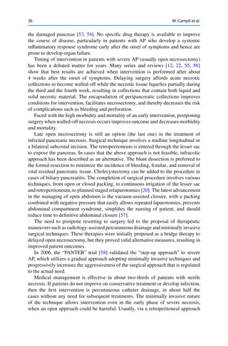 36 M. Campli et al.
the damaged pancreas [53, 54]. No speciﬁc drug therapy is available to improve
the course of disease, particularly in patients with AP who develop a systemic
inﬂammatory response syndrome early after the onset of symptoms and hence are
prone to develop organ failure.
Timing of intervention in patients with severe AP (usually open necrosectomy)
has been a debated matter for years. Many series and reviews [12, 22, 55, 56]
show that best results are achieved when intervention is performed after about
4 weeks after the onset of symptoms. Delaying surgery affords acute necrotic
collections to become walled off while the necrotic tissue liqueﬁes partially during
the third and the fourth week, resulting in collections that contain both liquid and
solid necrotic material. The encapsulation of peripancreatic collections improves
conditions for intervention, facilitates necrosectomy, and thereby decreases the risk
of complications such as bleeding and perforation.
Faced with the high morbidity and mortality of an early intervention, postponing
surgery when walled-off necrosis occurs improves outcome and decreases morbidity
and mortality.
Late open necrosectomy is still an option (the last one) in the treatment of
infected pancreatic necrosis. Surgical technique involves a midline longitudinal or
a bilateral subcostal incision. The retroperitoneum is entered through the lesser sac
to expose the pancreas. In cases that the above approach is not feasible, infracolic
approach has been described as an alternative. The blunt dissection is preferred to
the formal resection to minimize the incidence of bleeding, ﬁstulae, and removal of
vital residual pancreatic tissue. Cholecystectomy can be added to the procedure in
cases of biliary pancreatitis. The completion of surgical procedure involves various
techniques, from open or closed packing, to continuous irrigation of the lesser sac
and retroperitoneum, to planned staged relaparotomies [20]. The latest advancement
in the managing of open abdomen is the vacuum-assisted closure, with a packing
combined with negative pressure that easily allows repeated laparotomies, prevents
abdominal compartment syndrome, simpliﬁes the nursing of patient, and should
reduce time to deﬁnitive abdominal closure [57].
The need to postpone resorting to surgery led to the proposal of therapeutic
maneuvers such as radiology-assisted percutaneous drainage and minimally invasive
surgical techniques. These therapies were initially proposed as a bridge therapy to
delayed open necrosectomy, but they proved valid alternative measures, resulting in
improved patient outcomes.
In 2006, the “PANTER” trial [58] validated the “step-up approach” to severe
AP, which utilizes a gradual approach adopting minimally invasive techniques and
progressively increases the aggressiveness of the surgical approach that is regulated
to the actual need.
Medical management is effective in about two-thirds of patients with sterile
necrosis. If patients do not improve on conservative treatment or develop infection,
then the ﬁrst intervention is percutaneous catheter drainage, in about half the
cases without any need for subsequent treatments. The minimally invasive nature
of the technique allows intervention even in the early phase of severe necrosis,
when an open approach could be harmful. Usually, via a retroperitoneal approach
 