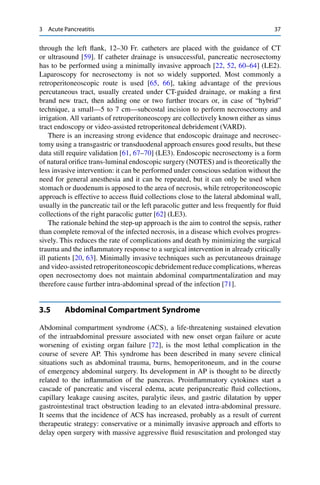 3 Acute Pancreatitis 37
through the left ﬂank, 12–30 Fr. catheters are placed with the guidance of CT
or ultrasound [59]. If catheter drainage is unsuccessful, pancreatic necrosectomy
has to be performed using a minimally invasive approach [22, 52, 60–64] (LE2).
Laparoscopy for necrosectomy is not so widely supported. Most commonly a
retroperitoneoscopic route is used [65, 66], taking advantage of the previous
percutaneous tract, usually created under CT-guided drainage, or making a ﬁrst
brand new tract, then adding one or two further trocars or, in case of “hybrid”
technique, a small—5 to 7 cm—subcostal incision to perform necrosectomy and
irrigation. All variants of retroperitoneoscopy are collectively known either as sinus
tract endoscopy or video-assisted retroperitoneal debridement (VARD).
There is an increasing strong evidence that endoscopic drainage and necrosec-
tomy using a transgastric or transduodenal approach ensures good results, but these
data still require validation [61, 67–70] (LE3). Endoscopic necrosectomy is a form
of natural oriﬁce trans-luminal endoscopic surgery (NOTES) and is theoretically the
less invasive intervention: it can be performed under conscious sedation without the
need for general anesthesia and it can be repeated, but it can only be used when
stomach or duodenum is apposed to the area of necrosis, while retroperitoneoscopic
approach is effective to access ﬂuid collections close to the lateral abdominal wall,
usually in the pancreatic tail or the left paracolic gutter and less frequently for ﬂuid
collections of the right paracolic gutter [62] (LE3).
The rationale behind the step-up approach is the aim to control the sepsis, rather
than complete removal of the infected necrosis, in a disease which evolves progres-
sively. This reduces the rate of complications and death by minimizing the surgical
trauma and the inﬂammatory response to a surgical intervention in already critically
ill patients [20, 63]. Minimally invasive techniques such as percutaneous drainage
and video-assisted retroperitoneoscopicdebridement reduce complications, whereas
open necrosectomy does not maintain abdominal compartmentalization and may
therefore cause further intra-abdominal spread of the infection [71].
3.5 Abdominal Compartment Syndrome
Abdominal compartment syndrome (ACS), a life-threatening sustained elevation
of the intraabdominal pressure associated with new onset organ failure or acute
worsening of existing organ failure [72], is the most lethal complication in the
course of severe AP. This syndrome has been described in many severe clinical
situations such as abdominal trauma, burns, hemoperitoneum, and in the course
of emergency abdominal surgery. Its development in AP is thought to be directly
related to the inﬂammation of the pancreas. Proinﬂammatory cytokines start a
cascade of pancreatic and visceral edema, acute peripancreatic ﬂuid collections,
capillary leakage causing ascites, paralytic ileus, and gastric dilatation by upper
gastrointestinal tract obstruction leading to an elevated intra-abdominal pressure.
It seems that the incidence of ACS has increased, probably as a result of current
therapeutic strategy: conservative or a minimally invasive approach and efforts to
delay open surgery with massive aggressive ﬂuid resuscitation and prolonged stay
 