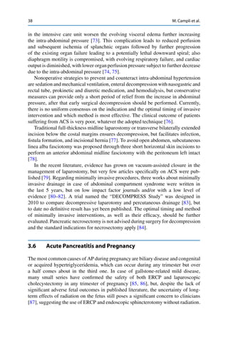 38 M. Campli et al.
in the intensive care unit worsen the evolving visceral edema further increasing
the intra-abdominal pressure [73]. This complication leads to reduced perfusion
and subsequent ischemia of splanchnic organs followed by further progression
of the existing organ failure leading to a potentially lethal downward spiral; also
diaphragm motility is compromised, with evolving respiratory failure, and cardiac
output is diminished, with lower organ perfusion pressure subject to further decrease
due to the intra-abdominal pressure [74, 75].
Nonoperative strategies to prevent and counteract intra-abdominal hypertension
are sedation and mechanical ventilation, enteral decompression with nasogastric and
rectal tube, prokinetic and diuretic medication, and hemodialysis, but conservative
measures can provide only a short period of relief from the increase in abdominal
pressure, after that early surgical decompression should be performed. Currently,
there is no uniform consensus on the indication and the optimal timing of invasive
intervention and which method is most effective. The clinical outcome of patients
suffering from ACS is very poor, whatever the adopted technique [76].
Traditional full-thickness midline laparostomy or transverse bilaterally extended
incision below the costal margins ensures decompression, but facilitates infection,
ﬁstula formation, and incisional hernia [77]. To avoid open abdomen, subcutaneous
linea alba fasciotomy was proposed through three short horizontal skin incisions to
perform an anterior abdominal midline fasciotomy with the peritoneum left intact
[78].
In the recent literature, evidence has grown on vacuum-assisted closure in the
management of laparostomy, but very few articles speciﬁcally on ACS were pub-
lished [79]. Regarding minimally invasive procedures, three works about minimally
invasive drainage in case of abdominal compartment syndrome were written in
the last 5 years, but on low impact factor journals and/or with a low level of
evidence [80–82]. A trial named the “DECOMPRESS Study” was designed in
2010 to compare decompressive laparotomy and percutaneous drainage [83], but
to date no deﬁnitive result has yet been published. The optimal timing and method
of minimally invasive interventions, as well as their efﬁcacy, should be further
evaluated. Pancreatic necrosectomy is not advised during surgery for decompression
and the standard indications for necrosectomy apply [84].
3.6 Acute Pancreatitis and Pregnancy
The most common causes of AP during pregnancy are biliary disease and congenital
or acquired hypertriglyceridemia, which can occur during any trimester but over
a half comes about in the third one. In case of gallstone-related mild disease,
many small series have conﬁrmed the safety of both ERCP and laparoscopic
cholecystectomy in any trimester of pregnancy [85, 86], but, despite the lack of
signiﬁcant adverse fetal outcomes in published literature, the uncertainty of long-
term effects of radiation on the fetus still poses a signiﬁcant concern to clinicians
[87], suggesting the use of ERCP and endoscopic sphincterotomy without radiation.
 