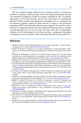 3 Acute Pancreatitis 39
The most adopted strategy during the ﬁrst trimester consists in conservative
treatment; antepartum cholecystectomy with correct patient positioning and deep
vein thrombosis prophylaxis should be strongly considered in case of gallstone
pancreatitis of the second trimester, and not only after failure of a nonoperative
approach. Patients treated with nonoperative management are at a signiﬁcant risk
for recurrent symptoms; during the third trimester, if surgery is not performed,
antepartum ERCP and endoscopic sphincterotomy appear to be protective with a
decrease of symptom recurrence, but early postpartum cholecystectomy is strongly
recommended [88–90]. In case of severe AP, most often due to hypertriglyc-
eridemia, and life-threatening for the mother and fetus, a pregnancy interruption
is mandatory, as soon as possible, either by abortion or by delivery if possible [91].
References
1. Bradley EL, Dexter ND (2010) Management of severe acute pancreatitis: a surgical odyssey.
Ann Surg 251:6–17. doi:10.1097/SLA.0b013e3181c72b79
2. Banks PA, Bollen TL, Dervenis C et al (2013) Classiﬁcation of acute pancreatitis—2012:
revision of the Atlanta classiﬁcation and deﬁnitions by international consensus. Gut 62:102–
111
3. Talukdar R, Bhattacharrya A, Rao B et al (2014) Clinical utility of the revised Atlanta
classiﬁcation of acute pancreatitis in a prospective cohort: have all loose ends been tied?
Pancreatol Off J Int Assoc Pancreatol IAP Al 14:257–262. doi:10.1016/j.pan.2014.06.003
4. Dellinger EP, Forsmark CE, Layer P et al (2012) Determinant-based classiﬁcation of acute
pancreatitis severity: an international multidisciplinary consultation. Ann Surg 256:875–880
5. Acevedo-Piedra NG, Moya-Hoyo N, Rey-Riveiro M et al (2014) Validation of the determinant-
based classiﬁcation and revision of the Atlanta classiﬁcation systems for acute pancreatitis.
Clin Gastroenterol Hepatol Off Clin Pract J Am Gastroenterol Assoc 12:311–316. doi:10.1016/
j.cgh.2013.07.042
6. van Santvoort H, Bakker O, Besselink M et al (2011) Prediction of common bile duct stones
in the earliest stages of acute biliary pancreatitis. Endoscopy 43:8–13. doi:10.1055/s-0030-
1255866
7. Schepers NJ, Besselink MGH, van Santvoort HC et al (2013) Early management of acute
pancreatitis. Best Pract Res Clin Gastroenterol 27:727–743. doi:10.1016/j.bpg.2013.08.007
8. Bollen TL, Singh VK, Maurer R et al (2012) A comparative evaluation of radiologic and
clinical scoring systems in the early prediction of severity in acute pancreatitis. Am J
Gastroenterol 107:612–619. doi:10.1038/ajg.2011.438
9. Brisinda G, Crocco A, Giustacchini P (2014) Classiﬁcation of the severity of acute pan-
creatitis: how much is really needed for a new classiﬁcation? Ann Surg. doi:10.1097/SLA.
0000000000000625
10. Bernardoni L, Frulloni L, Benini L, Gabbrielli A (2014) Aggiornamento delle linee guida della
pancreatite acuta. Giorn Ital Endosc Dig 37:25–30
11. Cho JH, Kim TN, Chung HH, Kim KH (2015) Comparison of scoring systems in predicting
the severity of acute pancreatitis. World J Gastroenterol 21:2387–2394. doi:10.3748/wjg.v21.
i8.2387
12. Bakker OJ, Issa Y, van Santvoort HC et al (2014) Treatment options for acute pancreatitis. Nat
Rev Gastroenterol Hepatol 11:462–469. doi:10.1038/nrgastro.2014.39
 