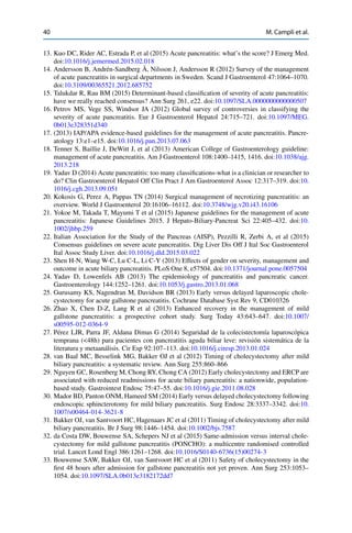 40 M. Campli et al.
13. Kuo DC, Rider AC, Estrada P, et al (2015) Acute pancreatitis: what’s the score? J Emerg Med.
doi:10.1016/j.jemermed.2015.02.018
14. Andersson B, Andrén-Sandberg Å, Nilsson J, Andersson R (2012) Survey of the management
of acute pancreatitis in surgical departments in Sweden. Scand J Gastroenterol 47:1064–1070.
doi:10.3109/00365521.2012.685752
15. Talukdar R, Rau BM (2015) Determinant-based classiﬁcation of severity of acute pancreatitis:
have we really reached consensus? Ann Surg 261, e22. doi:10.1097/SLA.0000000000000507
16. Petrov MS, Vege SS, Windsor JA (2012) Global survey of controversies in classifying the
severity of acute pancreatitis. Eur J Gastroenterol Hepatol 24:715–721. doi:10.1097/MEG.
0b013e328351d340
17. (2013) IAP/APA evidence-based guidelines for the management of acute pancreatitis. Pancre-
atology 13:e1–e15. doi:10.1016/j.pan.2013.07.063
18. Tenner S, Baillie J, DeWitt J, et al (2013) American College of Gastroenterology guideline:
management of acute pancreatitis. Am J Gastroenterol 108:1400–1415, 1416. doi:10.1038/ajg.
2013.218
19. Yadav D (2014) Acute pancreatitis: too many classiﬁcations-what is a clinician or researcher to
do? Clin Gastroenterol Hepatol Off Clin Pract J Am Gastroenterol Assoc 12:317–319. doi:10.
1016/j.cgh.2013.09.051
20. Kokosis G, Perez A, Pappas TN (2014) Surgical management of necrotizing pancreatitis: an
overview. World J Gastroenterol 20:16106–16112. doi:10.3748/wjg.v20.i43.16106
21. Yokoe M, Takada T, Mayumi T et al (2015) Japanese guidelines for the management of acute
pancreatitis: Japanese Guidelines 2015. J Hepato-Biliary-Pancreat Sci 22:405–432. doi:10.
1002/jhbp.259
22. Italian Association for the Study of the Pancreas (AISP), Pezzilli R, Zerbi A, et al (2015)
Consensus guidelines on severe acute pancreatitis. Dig Liver Dis Off J Ital Soc Gastroenterol
Ital Assoc Study Liver. doi:10.1016/j.dld.2015.03.022
23. Shen H-N, Wang W-C, Lu C-L, Li C-Y (2013) Effects of gender on severity, management and
outcome in acute biliary pancreatitis. PLoS One 8, e57504. doi:10.1371/journal.pone.0057504
24. Yadav D, Lowenfels AB (2013) The epidemiology of pancreatitis and pancreatic cancer.
Gastroenterology 144:1252–1261. doi:10.1053/j.gastro.2013.01.068
25. Gurusamy KS, Nagendran M, Davidson BR (2013) Early versus delayed laparoscopic chole-
cystectomy for acute gallstone pancreatitis. Cochrane Database Syst Rev 9, CD010326
26. Zhao X, Chen D-Z, Lang R et al (2013) Enhanced recovery in the management of mild
gallstone pancreatitis: a prospective cohort study. Surg Today 43:643–647. doi:10.1007/
s00595-012-0364-9
27. Pérez LJR, Parra JF, Aldana Dimas G (2014) Seguridad de la colecistectomía laparoscópica
temprana (<48h) para pacientes con pancreatitis aguda biliar leve: revisión sistemática de la
literatura y metaanálisis. Cir Esp 92:107–113. doi:10.1016/j.ciresp.2013.01.024
28. van Baal MC, Besselink MG, Bakker OJ et al (2012) Timing of cholecystectomy after mild
biliary pancreatitis: a systematic review. Ann Surg 255:860–866
29. Nguyen GC, Rosenberg M, Chong RY, Chong CA (2012) Early cholecystectomy and ERCP are
associated with reduced readmissions for acute biliary pancreatitis: a nationwide, population-
based study. Gastrointest Endosc 75:47–55. doi:10.1016/j.gie.2011.08.028
30. Mador BD, Panton ONM, Hameed SM (2014) Early versus delayed cholecystectomy following
endoscopic sphincterotomy for mild biliary pancreatitis. Surg Endosc 28:3337–3342. doi:10.
1007/s00464-014-3621-8
31. Bakker OJ, van Santvoort HC, Hagenaars JC et al (2011) Timing of cholecystectomy after mild
biliary pancreatitis. Br J Surg 98:1446–1454. doi:10.1002/bjs.7587
32. da Costa DW, Bouwense SA, Schepers NJ et al (2015) Same-admission versus interval chole-
cystectomy for mild gallstone pancreatitis (PONCHO): a multicentre randomised controlled
trial. Lancet Lond Engl 386:1261–1268. doi:10.1016/S0140-6736(15)00274-3
33. Bouwense SAW, Bakker OJ, van Santvoort HC et al (2011) Safety of cholecystectomy in the
ﬁrst 48 hours after admission for gallstone pancreatitis not yet proven. Ann Surg 253:1053–
1054. doi:10.1097/SLA.0b013e3182172dd7
 