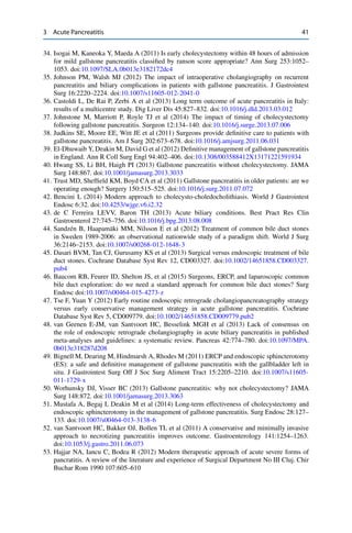 3 Acute Pancreatitis 41
34. Isogai M, Kaneoka Y, Maeda A (2011) Is early cholecystectomy within 48 hours of admission
for mild gallstone pancreatitis classiﬁed by ranson score appropriate? Ann Surg 253:1052–
1053. doi:10.1097/SLA.0b013e3182172dc4
35. Johnson PM, Walsh MJ (2012) The impact of intraoperative cholangiography on recurrent
pancreatitis and biliary complications in patients with gallstone pancreatitis. J Gastrointest
Surg 16:2220–2224. doi:10.1007/s11605-012-2041-0
36. Castoldi L, De Rai P, Zerbi A et al (2013) Long term outcome of acute pancreatitis in Italy:
results of a multicentre study. Dig Liver Dis 45:827–832. doi:10.1016/j.dld.2013.03.012
37. Johnstone M, Marriott P, Royle TJ et al (2014) The impact of timing of cholecystectomy
following gallstone pancreatitis. Surgeon 12:134–140. doi:10.1016/j.surge.2013.07.006
38. Judkins SE, Moore EE, Witt JE et al (2011) Surgeons provide deﬁnitive care to patients with
gallstone pancreatitis. Am J Surg 202:673–678. doi:10.1016/j.amjsurg.2011.06.031
39. El-Dhuwaib Y, Deakin M, David G et al (2012) Deﬁnitive management of gallstone pancreatitis
in England. Ann R Coll Surg Engl 94:402–406. doi:10.1308/003588412X13171221591934
40. Hwang SS, Li BH, Haigh PI (2013) Gallstone pancreatitis without cholecystectomy. JAMA
Surg 148:867. doi:10.1001/jamasurg.2013.3033
41. Trust MD, Shefﬁeld KM, Boyd CA et al (2011) Gallstone pancreatitis in older patients: are we
operating enough? Surgery 150:515–525. doi:10.1016/j.surg.2011.07.072
42. Bencini L (2014) Modern approach to cholecysto-choledocholithiasis. World J Gastrointest
Endosc 6:32. doi:10.4253/wjge.v6.i2.32
43. de C Ferreira LEVV, Baron TH (2013) Acute biliary conditions. Best Pract Res Clin
Gastroenterol 27:745–756. doi:10.1016/j.bpg.2013.08.008
44. Sandzén B, Haapamäki MM, Nilsson E et al (2012) Treatment of common bile duct stones
in Sweden 1989-2006: an observational nationwide study of a paradigm shift. World J Surg
36:2146–2153. doi:10.1007/s00268-012-1648-3
45. Dasari BVM, Tan CJ, Gurusamy KS et al (2013) Surgical versus endoscopic treatment of bile
duct stones. Cochrane Database Syst Rev 12, CD003327. doi:10.1002/14651858.CD003327.
pub4
46. Baucom RB, Feurer ID, Shelton JS, et al (2015) Surgeons, ERCP, and laparoscopic common
bile duct exploration: do we need a standard approach for common bile duct stones? Surg
Endosc doi:10.1007/s00464-015-4273-z
47. Tse F, Yuan Y (2012) Early routine endoscopic retrograde cholangiopancreatography strategy
versus early conservative management strategy in acute gallstone pancreatitis. Cochrane
Database Syst Rev 5, CD009779. doi:10.1002/14651858.CD009779.pub2
48. van Geenen E-JM, van Santvoort HC, Besselink MGH et al (2013) Lack of consensus on
the role of endoscopic retrograde cholangiography in acute biliary pancreatitis in published
meta-analyses and guidelines: a systematic review. Pancreas 42:774–780. doi:10.1097/MPA.
0b013e318287d208
49. Bignell M, Dearing M, Hindmarsh A, Rhodes M (2011) ERCP and endoscopic sphincterotomy
(ES): a safe and deﬁnitive management of gallstone pancreatitis with the gallbladder left in
situ. J Gastrointest Surg Off J Soc Surg Aliment Tract 15:2205–2210. doi:10.1007/s11605-
011-1729-x
50. Worhunsky DJ, Visser BC (2013) Gallstone pancreatitis: why not cholecystectomy? JAMA
Surg 148:872. doi:10.1001/jamasurg.2013.3063
51. Mustafa A, Begaj I, Deakin M et al (2014) Long-term effectiveness of cholecystectomy and
endoscopic sphincterotomy in the management of gallstone pancreatitis. Surg Endosc 28:127–
133. doi:10.1007/s00464-013-3138-6
52. van Santvoort HC, Bakker OJ, Bollen TL et al (2011) A conservative and minimally invasive
approach to necrotizing pancreatitis improves outcome. Gastroenterology 141:1254–1263.
doi:10.1053/j.gastro.2011.06.073
53. Hajjar NA, Iancu C, Bodea R (2012) Modern therapeutic approach of acute severe forms of
pancratitis. A review of the literature and experience of Surgical Department No III Cluj. Chir
Buchar Rom 1990 107:605–610
 