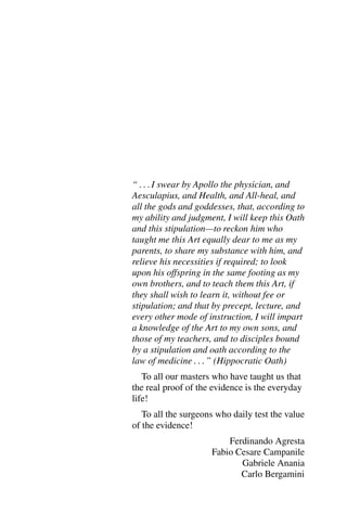 “ : : : I swear by Apollo the physician, and
Aesculapius, and Health, and All-heal, and
all the gods and goddesses, that, according to
my ability and judgment, I will keep this Oath
and this stipulation—to reckon him who
taught me this Art equally dear to me as my
parents, to share my substance with him, and
relieve his necessities if required; to look
upon his offspring in the same footing as my
own brothers, and to teach them this Art, if
they shall wish to learn it, without fee or
stipulation; and that by precept, lecture, and
every other mode of instruction, I will impart
a knowledge of the Art to my own sons, and
those of my teachers, and to disciples bound
by a stipulation and oath according to the
law of medicine : : : ” (Hippocratic Oath)
To all our masters who have taught us that
the real proof of the evidence is the everyday
life!
To all the surgeons who daily test the value
of the evidence!
Ferdinando Agresta
Fabio Cesare Campanile
Gabriele Anania
Carlo Bergamini
 