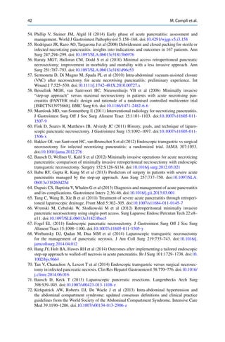 42 M. Campli et al.
54. Phillip V, Steiner JM, Algül H (2014) Early phase of acute pancreatitis: assessment and
management. World J Gastrointest Pathophysiol 5:158–168. doi:10.4291/wjgp.v5.i3.158
55. Rodriguez JR, Razo AO, Targarona J et al (2008) Debridement and closed packing for sterile or
infected necrotizing pancreatitis: insights into indications and outcomes in 167 patients. Ann
Surg 247:294–299. doi:10.1097/SLA.0b013e31815b6976
56. Raraty MGT, Halloran CM, Dodd S et al (2010) Minimal access retroperitoneal pancreatic
necrosectomy: improvement in morbidity and mortality with a less invasive approach. Ann
Surg 251:787–793. doi:10.1097/SLA.0b013e3181d96c53
57. Sermoneta D, Di Mugno M, Spada PL et al (2010) Intra-abdominal vacuum-assisted closure
(VAC) after necrosectomy for acute necrotising pancreatitis: preliminary experience. Int
Wound J 7:525–530. doi:10.1111/j.1742-481X.2010.00727.x
58. Besselink MGH, van Santvoort HC, Nieuwenhuijs VB et al (2006) Minimally invasive
“step-up approach” versus maximal necrosectomy in patients with acute necrotising pan-
creatitis (PANTER trial): design and rationale of a randomised controlled multicenter trial
[ISRCTN13975868]. BMC Surg 6:6. doi:10.1186/1471-2482-6-6
59. Mamlouk MD, van Sonnenberg E (2011) Interventional radiology for necrotizing pancreatitis.
J Gastrointest Surg Off J Soc Surg Aliment Tract 15:1101–1103. doi:10.1007/s11605-011-
1507-9
60. Fink D, Soares R, Matthews JB, Alverdy JC (2011) History, goals, and technique of laparo-
scopic pancreatic necrosectomy. J Gastrointest Surg 15:1092–1097. doi:10.1007/s11605-011-
1506-x
61. Bakker OJ, van Santvoort HC, van Brunschot S et al (2012) Endoscopic transgastric vs surgical
necrosectomy for infected necrotizing pancreatitis: a randomized trial. JAMA 307:1053.
doi:10.1001/jama.2012.276
62. Bausch D, Wellner U, Kahl S et al (2012) Minimally invasive operations for acute necrotizing
pancreatitis: comparison of minimally invasive retroperitoneal necrosectomy with endoscopic
transgastric necrosectomy. Surgery 152:S128–S134. doi:10.1016/j.surg.2012.05.021
63. Babu RY, Gupta R, Kang M et al (2013) Predictors of surgery in patients with severe acute
pancreatitis managed by the step-up approach. Ann Surg 257:737–750. doi:10.1097/SLA.
0b013e318269d25d
64. Dupuis CS, Baptista V, Whalen G et al (2013) Diagnosis and management of acute pancreatitis
and its complications. Gastrointest Interv 2:36–46. doi:10.1016/j.gii.2013.03.001
65. Tang C, Wang B, Xie B et al (2011) Treatment of severe acute pancreatitis through retroperi-
toneal laparoscopic drainage. Front Med 5:302–305. doi:10.1007/s11684-011-0145-7
66. Wronski M, Cebulski W, Slodkowski M et al (2012) Retroperitoneal minimally invasive
pancreatic necrosectomy using single-port access. Surg Laparosc Endosc Percutan Tech 22:e8–
e11. doi:10.1097/SLE.0b013e31823fbec5
67. Fogel EL (2011) Endoscopic pancreatic necrosectomy. J Gastrointest Surg Off J Soc Surg
Aliment Tract 15:1098–1100. doi:10.1007/s11605-011-1505-y
68. Worhunsky DJ, Qadan M, Dua MM et al (2014) Laparoscopic transgastric necrosectomy
for the management of pancreatic necrosis. J Am Coll Surg 219:735–743. doi:10.1016/j.
jamcollsurg.2014.04.012
69. Bang JY, Holt BA, Hawes RH et al (2014) Outcomes after implementing a tailored endoscopic
step-up approach to walled-off necrosis in acute pancreatitis. Br J Surg 101:1729–1738. doi:10.
1002/bjs.9664
70. Tan V, Charachon A, Lescot T et al (2014) Endoscopic transgastric versus surgical necrosec-
tomy in infected pancreatic necrosis. Clin Res Hepatol Gastroenterol 38:770–776. doi:10.1016/
j.clinre.2014.06.016
71. Bausch D, Keck T (2013) Laparoscopic pancreatic resections. Langenbecks Arch Surg
398:939–945. doi:10.1007/s00423-013-1108-z
72. Kirkpatrick AW, Roberts DJ, De Waele J et al (2013) Intra-abdominal hypertension and
the abdominal compartment syndrome: updated consensus deﬁnitions and clinical practice
guidelines from the World Society of the Abdominal Compartment Syndrome. Intensive Care
Med 39:1190–1206. doi:10.1007/s00134-013-2906-z
 