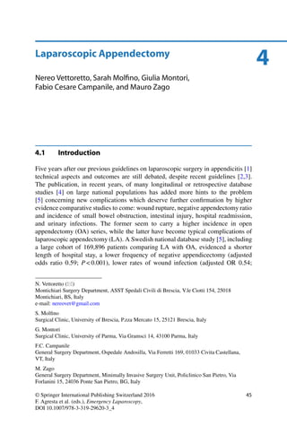 4Laparoscopic Appendectomy
Nereo Vettoretto, Sarah Molﬁno, Giulia Montori,
Fabio Cesare Campanile, and Mauro Zago
4.1 Introduction
Five years after our previous guidelines on laparoscopic surgery in appendicitis [1]
technical aspects and outcomes are still debated, despite recent guidelines [2,3].
The publication, in recent years, of many longitudinal or retrospective database
studies [4] on large national populations has added more hints to the problem
[5] concerning new complications which deserve further conﬁrmation by higher
evidence comparative studies to come: wound rupture, negative appendectomy ratio
and incidence of small bowel obstruction, intestinal injury, hospital readmission,
and urinary infections. The former seem to carry a higher incidence in open
appendectomy (OA) series, while the latter have become typical complications of
laparoscopic appendectomy (LA). A Swedish national database study [5], including
a large cohort of 169,896 patients comparing LA with OA, evidenced a shorter
length of hospital stay, a lower frequency of negative appendicectomy (adjusted
odds ratio 0.59; P < 0.001), lower rates of wound infection (adjusted OR 0.54;
N. Vettoretto ( )
Montichiari Surgery Department, ASST Spedali Civili di Brescia, V.le Ciotti 154, 25018
Montichiari, BS, Italy
e-mail: nereovet@gmail.com
S. Molﬁno
Surgical Clinic, University of Brescia, P.zza Mercato 15, 25121 Brescia, Italy
G. Montori
Surgical Clinic, University of Parma, Via Gramsci 14, 43100 Parma, Italy
F.C. Campanile
General Surgery Department, Ospedale Andosilla, Via Ferretti 169, 01033 Civita Castellana,
VT, Italy
M. Zago
General Surgery Department, Minimally Invasive Surgery Unit, Policlinico San Pietro, Via
Forlanini 15, 24036 Ponte San Pietro, BG, Italy
© Springer International Publishing Switzerland 2016
F. Agresta et al. (eds.), Emergency Laparoscopy,
DOI 10.1007/978-3-319-29620-3_4
45
 