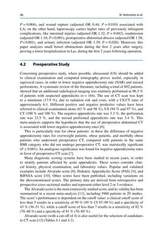 46 N. Vettoretto et al.
P D 0.004), and wound rupture (adjusted OR 0.44; P D 0.010) associated with
LA; on the other hand, laparoscopy carries higher rates of previously infrequent
complications, like intestinal injuries (adjusted OR 1.32; P D 0.042), readmission
(adjusted OR 1.10; P < 0.001), postoperative abdominal abscess (adjusted OR 1.58;
P < 0.001), and urinary infection (adjusted OR 1.39; P D 0.020). Moreover, this
paper analyzes small bowel obstructions during the ﬁrst 2 years after surgery,
proving a lower hospitalization in Las, during the ﬁrst 2 years following operation.
4.2 Preoperative Study
Concerning preoperative study, where possible, ultrasound (US) should be added
to clinical examination and computed tomography proves useful, especially in
equivocal cases, in order to lower negative appendectomy rate (NAR) and missed
perforations. A systematic review of the literature, including a total of 802 patients,
showed that an additional radiological imaging was routinely performed in 96.3 %
of patients with suspected appendicitis (n D 164). The use of CT scan was kept
to a minimum (17.9 %), due to radiation risk and costs, with a US:CT ratio of
approximately 6:1. Different positive and negative predictive values have been
referred to clinical examination alone (63 % and 98 %), US (94 % and 97 %), and
CT (100 % and 100 %). The negative appendicitis rate was 3.3 %, the perforation
rate was 23.5 %, and the missed perforated appendicitis rate was 3.4 %. This
meta-analysis supports the hypothesis that the use of preoperative abdominal CT
is associated with lower negative appendectomy rates [6].
This is particularly true for obese patients: in these the difference of negative
appendectomy rates for overweight patients, obese patients, and morbidly obese
patients who underwent preoperative CT, compared with patients in the same
BMI category who did not undergo preoperative CT, was statistically signiﬁcant
(P Ä 0.001). An analogous signiﬁcance was found for negative appendectomy rates
in favor of preoperative CT scan [7].
Many diagnostic scoring systems have been studied in recent years, in order
to stratify patients affected by acute appendicitis. These scores consider clini-
cal history, physical examination, and laboratory values. Popular and validated
examples include Alvarado score [8], Pediatric Appendicitis Score (PAS) [9], and
RIPASA score [10]. Other scores have been published, including variations on
the abovementioned scores. The primary data are derived from retrospective and
prospective cross-sectional studies and represent either level 2 or 3 evidence.
The Alvarado score is the most extensively studied score, and its validity has been
summarized in a recent meta-analysis [11], including 5960 patients in 29 studies.
The score’s performance is dependent on the cutoff value: a clinical cutoff score of
less than 5 results in a sensitivity of 99 % (95 % CI 97–99 %) and a speciﬁcity of
43 % (36–51 %), while a cutoff score of less than 7 results in a sensitivity of 82 %
(76–86 %) and a speciﬁcity of 81 % (76–85 %).
Alvarado score (with a cut-off of 4) is also useful for the selection of candidates
to CT scan [12] (Tables 4.1 and 4.2).
 