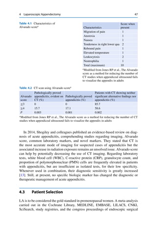 4 Laparoscopic Appendectomy 47
Table 4.1 Characteristics of
Alvarado scorea
Characteristics
Score when
present
Migration of pain 1
Anorexia 1
Nausea 1
Tenderness in right lower qua 2
Rebound pain 1
Elevated temperature 1
Leukocytosis 2
Neutrophilia 1
Total (maximum) 10
a
Modiﬁed from Jones RP et al., The Alvarado
score as a method for reducing the number of
CT studies when appendiceal ultrasound fails
to visualize the appendix in adults
Table 4.2 CT scan using Alvarado scorea
Alvarado
score
Pathologically proved
appendicitis, evident on
CT (%)
Pathologically proved
appendicitis (%)
Patients with CT showing neither
signiﬁcant alternative ﬁndings nor
appendicitis (%)
Ä3 0 0 85.7
4 15.7 17.1 58.6
P 0.003 0.001 0.002
a
Modiﬁed from Jones RP et al., The Alvarado score as a method for reducing the number of CT
studies when appendiceal ultrasound fails to visualize the appendix in adults
In 2014, Shogiley and colleagues published an evidence-based review on diag-
nosis of acute appendicitis, comprehending studies regarding imaging, Alvarado
score, common laboratory markers, and novel markers. They stated that CT is
the most accurate mode of imaging for suspected cases of appendicitis but the
associated increase in radiation exposure remains an unsolved issue. Alvarado score
can help by potentially decreasing the use of CT imaging. Regarding laboratory
tests, white blood cell (WBC), C-reactive protein (CRP), granulocyte count, and
proportion of polymorphonuclear (PMN) cells are frequently elevated in patients
with appendicitis, but are insufﬁcient as isolated tests, for their low speciﬁcity.
Whenever used in combination, their diagnostic sensitivity is greatly increased
[13]. Still, at present, no speciﬁc biologic marker has changed the diagnostic or
therapeutic management of acute appendicitis.
4.3 Patient Selection
LA is to be considered the gold standard in premenopausal women. A meta-analysis
carried out in the Cochrane Library, MEDLINE, EMBASE, LILACS, CNKI,
SciSearch, study registries, and the congress proceedings of endoscopic surgical
 