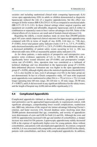 48 N. Vettoretto et al.
societies and including randomized clinical trials comparing laparoscopic (LA)
versus open appendectomy (OA) in adults or children demonstrated as diagnostic
laparoscopy reduced the risk of a negative appendectomy, but this effect was
stronger in fertile women (RR 0.20; CI 0.11–0.34) as compared to unselected adults
(RR 0.37; CI 0.13–1.01). In those clinical settings where surgical expertise and
equipment are available and affordable, diagnostic laparoscopy and LA (either in
combination or separately) seem to have various advantages over OA. Some of the
clinical effects of LA, however, are small and of limited clinical relevance [14].
Regarding the elderly, a recent database study on more than 250,000 patients
aged >65 years entails improved clinical outcomes for laparoscopic appendectomy
compared with OA in terms of length of stay (LOS, 4.44 days vs. 7.86 days,
P < 0.001), fewer total patient safety indicator events (1.8 % vs. 3.5 %, P < 0.001),
and a decreased mortality rate (0.9 % vs. 2.8 %, P < 0.001). On multivariate analysis,
a decreased probability of patient safety events occurring in LA vs. OA was
observed (odds ratio, 0.68) as measured by patient safety indicators [15].
As for obese patients, a meta-analysis of prospective and retrospective com-
parative series evidences superiority of LA vs. OA also in BMI > 30, with a
signiﬁcantly lower wound infection rate (P < 0.001) and postoperative compli-
cation rate (P < 0.001). Also, operation time was considered as a hallmark of
technical challenge and was diminished in the laparoscopic group (P D 0.018).
Intra-abdominal abscesses formation rate was higher in the open appendectomy
group (P D 0.058), although slightly above the statistical signiﬁcance threshold [16].
LA is also feasible in men, even if advantages over OA in the latter group are
not demonstrated. In fact in a Greek comparative study, 147 men with suspected
acute appendicitis were randomized to either OA (n D 75) or LA (n D 72). LA took
longer operating time (60 min; range, 20–120 min vs. 45 min; range, 20–90 min;
P D 0.0027), and LA did not result in any signiﬁcant difference for the safety issues,
and the length of hospital stay (LOS) did not differ signiﬁcantly [17].
4.4 Complicated Appendicitis
Complicated appendicitis (deﬁned as abscess, perforation, gangrene, or general-
ized peritonitis) can be approached laparoscopically in experienced context, with
signiﬁcant advantages, comprehending lower overall complications, readmission
rate, SBO rate, infections of the surgical site (minor advantage following Clavien’s
criteria), and faster recovery [18]. Several database series involving more than
20,000 patients demonstrated that age, comorbidity, and severity of appendicitis
were determinants of costs and LOS for both LA and OA. Although the costs and
LOS for appendectomy increased with age and number of comorbidities, a sharper
increase was noted for OA patients. Laparoscopic appendectomy mildly decreased
LOS at the expense of signiﬁcantly higher costs for young patients, those without
comorbidities, and patients with uncomplicated appendicitis. In contrast, compared
with OA, LA was associated with comparable costs and reduced LOS for the elderly,
patients with comorbidities, and those with complicated appendicitis. In addition,
 