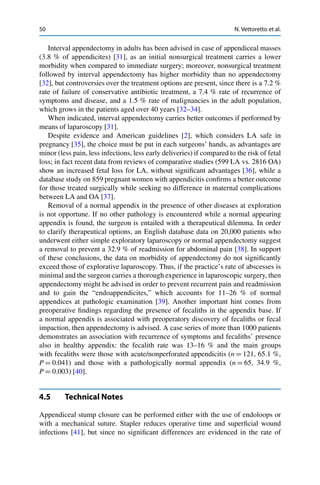 50 N. Vettoretto et al.
Interval appendectomy in adults has been advised in case of appendiceal masses
(3.8 % of appendicites) [31], as an initial nonsurgical treatment carries a lower
morbidity when compared to immediate surgery; moreover, nonsurgical treatment
followed by interval appendectomy has higher morbidity than no appendectomy
[32], but controversies over the treatment options are present, since there is a 7.2 %
rate of failure of conservative antibiotic treatment, a 7.4 % rate of recurrence of
symptoms and disease, and a 1.5 % rate of malignancies in the adult population,
which grows in the patients aged over 40 years [32–34].
When indicated, interval appendectomy carries better outcomes if performed by
means of laparoscopy [31].
Despite evidence and American guidelines [2], which considers LA safe in
pregnancy [35], the choice must be put in each surgeons’ hands, as advantages are
minor (less pain, less infections, less early deliveries) if compared to the risk of fetal
loss; in fact recent data from reviews of comparative studies (599 LA vs. 2816 OA)
show an increased fetal loss for LA, without signiﬁcant advantages [36], while a
database study on 859 pregnant women with appendicitis conﬁrms a better outcome
for those treated surgically while seeking no difference in maternal complications
between LA and OA [37].
Removal of a normal appendix in the presence of other diseases at exploration
is not opportune. If no other pathology is encountered while a normal appearing
appendix is found, the surgeon is entailed with a therapeutical dilemma. In order
to clarify therapeutical options, an English database data on 20,000 patients who
underwent either simple exploratory laparoscopy or normal appendectomy suggest
a removal to prevent a 32.9 % of readmission for abdominal pain [38]. In support
of these conclusions, the data on morbidity of appendectomy do not signiﬁcantly
exceed those of explorative laparoscopy. Thus, if the practice’s rate of abscesses is
minimal and the surgeon carries a thorough experience in laparoscopic surgery, then
appendectomy might be advised in order to prevent recurrent pain and readmission
and to gain the “endoappendicites,” which accounts for 11–26 % of normal
appendices at pathologic examination [39]. Another important hint comes from
preoperative ﬁndings regarding the presence of fecaliths in the appendix base. If
a normal appendix is associated with preoperatory discovery of fecaliths or fecal
impaction, then appendectomy is advised. A case series of more than 1000 patients
demonstrates an association with recurrence of symptoms and fecaliths’ presence
also in healthy appendix: the fecalith rate was 13–16 % and the main groups
with fecaliths were those with acute/nonperforated appendicitis (n D 121, 65.1 %,
P D 0.041) and those with a pathologically normal appendix (n D 65, 34.9 %,
P D 0.003) [40].
4.5 Technical Notes
Appendiceal stump closure can be performed either with the use of endoloops or
with a mechanical suture. Stapler reduces operative time and superﬁcial wound
infections [41], but since no signiﬁcant differences are evidenced in the rate of
 
