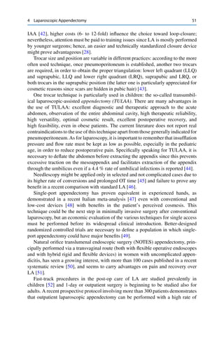 4 Laparoscopic Appendectomy 51
IAA [42], higher costs (6- to 12-fold) inﬂuence the choice toward loop-closure;
nevertheless, attention must be paid to training issues since LA is mostly performed
by younger surgeons; hence, an easier and technically standardized closure device
might prove advantageous [28].
Trocar size and position are variable in different practices: according to the more
often used technique, once pneumoperitoneum is established, another two trocars
are required, in order to obtain the proper triangulation: lower left quadrant (LLQ)
and suprapubic, LLQ and lower right quadrant (LRQ), suprapubic and LRQ, or
both trocars in the suprapubic position (the latter one is particularly appreciated for
cosmetic reasons since scars are hidden in pubic hair) [43].
One trocar technique is particularly used in children: the so-called transumbil-
ical laparoscopic-assisted appendectomy (TULAA). There are many advantages in
the use of TULAA: excellent diagnostic and therapeutic approach to the acute
abdomen, observation of the entire abdominal cavity, high therapeutic reliability,
high versatility, optimal cosmetic result, excellent postoperative recovery, and
high feasibility, even in obese patients. The current literature does not report real
contraindications to the use of this technique apart from those generally indicated for
pneumoperitoneum.As for laparoscopy, it is important to remember that insufﬂation
pressure and ﬂow rate must be kept as low as possible, especially in the pediatric
age, in order to reduce postoperative pain. Speciﬁcally speaking for TULAA, it is
necessary to deﬂate the abdomen before extracting the appendix since this prevents
excessive traction on the mesoappendix and facilitates extraction of the appendix
through the umbilicus even if a 4.4 % rate of umbilical infections is reported [44].
Needlescopy might be applied only in selected and not complicated cases due to
its higher rate of conversions and prolonged OT time [45] and failure to prove any
beneﬁt in a recent comparison with standard LA [46].
Single-port appendectomy has proven equivalent in experienced hands, as
demonstrated in a recent Italian meta-analysis [47] even with conventional and
low-cost devices [48] with beneﬁts in the patient’s perceived cosmesis. This
technique could be the next step in minimally invasive surgery after conventional
laparoscopy, but an economic evaluation of the various techniques for single access
must be performed before its widespread clinical introduction. Better-designed
randomized controlled trials are necessary to deﬁne a population in which single-
port appendectomy could have major beneﬁts [49].
Natural oriﬁce translumenal endoscopic surgery (NOTES) appendectomy, prin-
cipally performed via a transvaginal route (both with ﬂexible operative endoscopes
and with hybrid rigid and ﬂexible devices) in women with uncomplicated appen-
dicitis, has seen a growing interest, with more than 100 cases published in a recent
systematic review [50], and seems to carry advantages on pain and recovery over
LA [51].
Fast-track procedures in the post-op care of LA are studied prevalently in
children [52] and 1-day or outpatient surgery is beginning to be studied also for
adults. A recent prospective protocol involving more than 300 patients demonstrates
that outpatient laparoscopic appendectomy can be performed with a high rate of
 