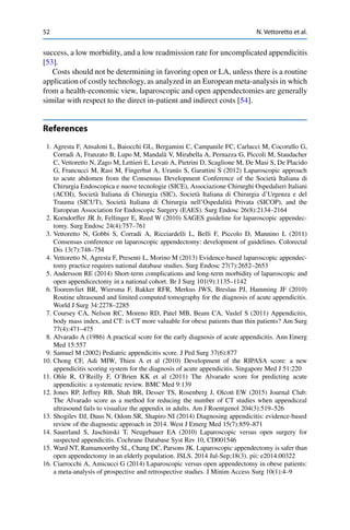 52 N. Vettoretto et al.
success, a low morbidity, and a low readmission rate for uncomplicated appendicitis
[53].
Costs should not be determining in favoring open or LA, unless there is a routine
application of costly technology, as analyzed in an European meta-analysis in which
from a health-economic view, laparoscopic and open appendectomies are generally
similar with respect to the direct in-patient and indirect costs [54].
References
1. Agresta F, Ansaloni L, Baiocchi GL, Bergamini C, Campanile FC, Carlucci M, Cocorullo G,
Corradi A, Franzato B, Lupo M, Mandalà V, Mirabella A, Pernazza G, Piccoli M, Staudacher
C, Vettoretto N, Zago M, Lettieri E, Levati A, Pietrini D, Scaglione M, De Masi S, De Placido
G, Francucci M, Rasi M, Fingerhut A, Uranüs S, Garattini S (2012) Laparoscopic approach
to acute abdomen from the Consensus Development Conference of the Società Italiana di
Chirurgia Endoscopica e nuove tecnologie (SICE), Associazione Chirurghi Ospedalieri Italiani
(ACOI), Società Italiana di Chirurgia (SIC), Società Italiana di Chirurgia d’Urgenza e del
Trauma (SICUT), Società Italiana di Chirurgia nell’Ospedalità Privata (SICOP), and the
European Association for Endoscopic Surgery (EAES). Surg Endosc 26(8):2134–2164
2. Korndorffer JR Jr, Fellinger E, Reed W (2010) SAGES guideline for laparoscopic appendec-
tomy. Surg Endosc 24(4):757–761
3. Vettoretto N, Gobbi S, Corradi A, Ricciardelli L, Belli F, Piccolo D, Mannino L (2011)
Consensus conference on laparoscopic appendectomy: development of guidelines. Colorectal
Dis 13(7):748–754
4. Vettoretto N, Agresta F, Presenti L, Morino M (2013) Evidence-based laparoscopic appendec-
tomy practice requires national database studies. Surg Endosc 27(7):2652–2653
5. Andersson RE (2014) Short-term complications and long-term morbidity of laparoscopic and
open appendicectomy in a national cohort. Br J Surg 101(9):1135–1142
6. Toorenvliet BR, Wiersma F, Bakker RFR, Merkus JWS, Breslau PJ, Hamming JF (2010)
Routine ultrasound and limited computed tomography for the diagnosis of acute appendicitis.
World J Surg 34:2278–2285
7. Coursey CA, Nelson RC, Moreno RD, Patel MB, Beam CA, Vaslef S (2011) Appendicitis,
body mass index, and CT: is CT more valuable for obese patients than thin patients? Am Surg
77(4):471–475
8. Alvarado A (1986) A practical score for the early diagnosis of acute appendicitis. Ann Emerg
Med 15:557
9. Samuel M (2002) Pediatric appendicitis score. J Ped Surg 37(6):877
10. Chong CF, Adi MIW, Thien A et al (2010) Development of the RIPASA score: a new
appendicitis scoring system for the diagnosis of acute appendicitis. Singapore Med J 51:220
11. Ohle R, O’Reilly F, O’Brien KK et al (2011) The Alvarado score for predicting acute
appendicitis: a systematic review. BMC Med 9:139
12. Jones RP, Jeffrey RB, Shah BR, Desser TS, Rosenberg J, Olcott EW (2015) Journal Club:
The Alvarado score as a method for reducing the number of CT studies when appendiceal
ultrasound fails to visualize the appendix in adults. Am J Roentgenol 204(3):519–526
13. Shogilev DJ, Duus N, Odom SR, Shapiro NI (2014) Diagnosing appendicitis: evidence-based
review of the diagnostic approach in 2014. West J Emerg Med 15(7):859–871
14. Sauerland S, Jaschinski T, Neugebauer EA (2010) Laparoscopic versus open surgery for
suspected appendicitis. Cochrane Database Syst Rev 10, CD001546
15. Ward NT, Ramamoorthy SL, Chang DC, Parsons JK. Laparoscopic appendectomy is safer than
open appendectomy in an elderly population. JSLS. 2014 Jul-Sep;18(3). pii: e2014.00322
16. Ciarrocchi A, Amicucci G (2014) Laparoscopic versus open appendectomy in obese patients:
a meta-analysis of prospective and retrospective studies. J Minim Access Surg 10(1):4–9
 