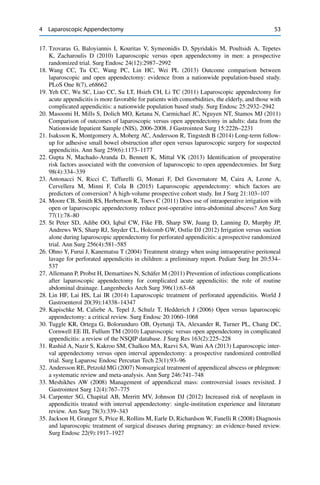 4 Laparoscopic Appendectomy 53
17. Tzovaras G, Baloyiannis I, Kouritas V, Symeonidis D, Spyridakis M, Poultsidi A, Tepetes
K, Zacharoulis D (2010) Laparoscopic versus open appendectomy in men: a prospective
randomized trial. Surg Endosc 24(12):2987–2992
18. Wang CC, Tu CC, Wang PC, Lin HC, Wei PL (2013) Outcome comparison between
laparoscopic and open appendectomy: evidence from a nationwide population-based study.
PLoS One 8(7), e68662
19. Yeh CC, Wu SC, Liao CC, Su LT, Hsieh CH, Li TC (2011) Laparoscopic appendectomy for
acute appendicitis is more favorable for patients with comorbidities, the elderly, and those with
complicated appendicitis: a nationwide population based study. Surg Endosc 25:2932–2942
20. Masoomi H, Mills S, Dolich MO, Ketana N, Carmichael JC, Nguyen NT, Stamos MJ (2011)
Comparison of outcomes of laparoscopic versus open appendectomy in adults: data from the
Nationwide Inpatient Sample (NIS), 2006-2008. J Gastrointest Surg 15:2226–2231
21. Isaksson K, Montgomery A, Moberg AC, Andersson R, Tingstedt B (2014) Long-term follow-
up for adhesive small bowel obstruction after open versus laparoscopic surgery for suspected
appendicitis. Ann Surg 259(6):1173–1177
22. Gupta N, Machado-Aranda D, Bennett K, Mittal VK (2013) Identiﬁcation of preoperative
risk factors associated with the conversion of laparoscopic to open appendectomies. Int Surg
98(4):334–339
23. Antonacci N, Ricci C, Taffurelli G, Monari F, Del Governatore M, Caira A, Leone A,
Cervellera M, Minni F, Cola B (2015) Laparoscopic appendectomy: which factors are
predictors of conversion? A high-volume prospective cohort study. Int J Surg 21:103–107
24. Moore CB, Smith RS, Herbertson R, Toevs C (2011) Does use of intraoperative irrigation with
open or laparoscopic appendectomy reduce post-operative intra-abdominal abscess? Am Surg
77(1):78–80
25. St Peter SD, Adibe OO, Iqbal CW, Fike FB, Sharp SW, Juang D, Lanning D, Murphy JP,
Andrews WS, Sharp RJ, Snyder CL, Holcomb GW, Ostlie DJ (2012) Irrigation versus suction
alone during laparoscopic appendectomy for perforated appendicitis: a prospective randomized
trial. Ann Surg 256(4):581–585
26. Ohno Y, Furui J, Kanematsu T (2004) Treatment strategy when using intraoperative peritoneal
lavage for perforated appendicitis in children: a preliminary report. Pediatr Surg Int 20:534–
537
27. Allemann P, Probst H, Demartines N, Schäfer M (2011) Prevention of infectious complications
after laparoscopic appendectomy for complicated acute appendicitis: the role of routine
abdominal drainage. Langenbecks Arch Surg 396(1):63–68
28. Lin HF, Lai HS, Lai IR (2014) Laparoscopic treatment of perforated appendicitis. World J
Gastroenterol 20(39):14338–14347
29. Kapischke M, Caliebe A, Tepel J, Schulz T, Hedderich J (2006) Open versus laparoscopic
appendectomy: a critical review. Surg Endosc 20:1060–1068
30. Tuggle KR, Ortega G, Bolorunduro OB, Oyetunji TA, Alexander R, Turner PL, Chang DC,
Cornwell EE III, Fullum TM (2010) Laparoscopic versus open appendectomy in complicated
appendicitis: a review of the NSQIP database. J Surg Res 163(2):225–228
31. Rashid A, Nazir S, Kakroo SM, Chalkoo MA, Razvi SA, Wani AA (2013) Laparoscopic inter-
val appendectomy versus open interval appendectomy: a prospective randomized controlled
trial. Surg Laparosc Endosc Percutan Tech 23(1):93–96
32. Andersson RE, Petzold MG (2007) Nonsurgical treatment of appendiceal abscess or phlegmon:
a systematic review and meta-analysis. Ann Surg 246:741–748
33. Meshikhes AW (2008) Management of appendiceal mass: controversial issues revisited. J
Gastrointest Surg 12(4):767–775
34. Carpenter SG, Chapital AB, Merritt MV, Johnson DJ (2012) Increased risk of neoplasm in
appendicitis treated with interval appendectomy: single-institution experience and literature
review. Am Surg 78(3):339–343
35. Jackson H, Granger S, Price R, Rollins M, Earle D, Richardson W, Fanelli R (2008) Diagnosis
and laparoscopic treatment of surgical diseases during pregnancy: an evidence-based review.
Surg Endosc 22(9):1917–1927
 