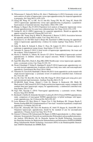 54 N. Vettoretto et al.
36. Wilasrusmee C, Sukrat B, McEvoy M, Attia J, Thakkinstian A (2012) Systematic review and
meta-analysis of safety of laparoscopic versus open appendicectomy for suspected appendicitis
in pregnancy. Br J Surg 99(11):1470–1478
37. Cheng HT, Wang YC, Lo HC, Su LT, Soh KS, Tzeng CW, Wu SC, Sung FC, Hsieh CH
(2015) Laparoscopic appendectomy versus open appendectomy in pregnancy: a population-
based analysis of maternal outcome. Surg Endosc 29(6):1394–1399
38. Bhangu A, Begaj I, Ray D (2014) Population level analysis of diagnostic laparoscopy versus
normal appendicectomy for acute lower abdominal pain. Int J Surg 12(12):1374–1379
39. Garlipp B, Arlt G (2009) Laparoscopy for suspected appendicitis. Should an appendix that
appears normal be removed? Chirurg 80(7):615–621
40. Ramdass MJ, Young Sing Q, Milne D, Mooteeram J, Barrow S (2015) Association between
the appendix and the fecalith in adults. Can J Surg 58(1):10–14
41. Kazemeier G, in’t Hof KH, Saad S, Bonjer HJ, Sauerland S (2006) Securing the appendiceal
stump in laparoscopic appendectomy: evidence for routine stapling? Surg Endosc 20:1473–
1476
42. Sahm M, Kube R, Schmidt S, Ritter C, Pross M, Lippert H (2011) Current analysis of
endoloops in appendiceal stump closure. Surg Endosc 25:124–129
43. Vettoretto N, Agresta F (2011) A brief review of laparoscopic appendectomy: the issues and
the evidence. Tech Coloproctol 15:1–6
44. Nicola Z, Gabriella S, Alberto M, Saverio CF (2014) Transumbilical laparoscopic-assisted
appendectomy in children: clinical and surgical outcomes. World J Gastrointest Endosc
6(4):101–104
45. Sajid MS, Khan MA, Cheek E, Baig MK (2009) Needlescopic versus laparoscopic appendec-
tomy: a systematic review. Can J Surg 52:129–134
46. Özsan ˙I, Karabu˘ga T, Yolda¸s Ö, Alpdo˘gan Ö, Aydın Ü (2014) Laparoscopic appendectomy ver-
sus mini-incision appendectomy in patients with lower body mass index and noncomplicated
appendicitis. Gastroenterol Res Pract 2014:138648
47. Vettoretto N, Cirocchi R, Randolph J, Morino M (2015) Acute appendicitis can be treated with
single-incision laparoscopy: a systematic review of randomized controlled trials. Colorectal
Dis 17(4):281–289
48. Lee SE, Choi YS, Kim BG, Cha SJ, Park JM, Chang IT (2014) Single port using glove port
and conventional rigid instruments. AnnSurg Treat Res 86(1):35–38
49. SCARLESS Study Group, Ahmed I, Cook JA, Duncan A, Krukowski ZH, Malik M,
MacLennan G, McCormack K (2015) Single port/incision laparoscopic surgery compared with
standard three-port laparoscopic surgery for appendicectomy: a randomized controlled trial.
Surg Endosc 29(1):77–85
50. Yagci MA, Kayaalp C (2014) Transvaginal appendectomy: a systematic review. Minim
Invasive Surg 2014:384706
51. Bernhardt J, Steffen H, Schneider-Koriath S, Ludwig K (2015) Clinical NOTES appendectomy
study: comparison of transvaginal NOTES appendectomy in hybrid technique with laparo-
scopic appendectomy. Int J Colorectal Dis 30(2):259–267
52. Lasso Betancor CE, Ruiz Hierro C, Vargas Cruz V, Orti Rodríguez RJ, Vázquez Rueda F,
Paredes Esteban RM (2013) Implementation of “fast-track” treatment in paediatric complicated
appendicitis. Cir Pediatr 26(2):63–68
53. Frazee RC, Abernathy SW, Davis M, Hendricks JC, Isbell TV, Regner JL, Smith RW (2014)
Outpatient laparoscopic appendectomy should be the standard of care for uncomplicated
appendicitis. J Trauma Acute Care Surg 76(1):79–82
54. Gorenoi V, Dintsios CM, Schonermark M, Hagen A (2006) Laparoskopische vs. offene Appen-
dektomie. Systematische Ubersicht zur medizinischen Wirksamkeit und gesundheitsokonomis-
che Analyse. HTA-Bericht 148. In: Deutsche Agentur fur Health Technology Assessment
des Deutschen Instituts fur Medizinische Dokumentation und Information (DAHTA@DIMDI)
(Hrsg) Schriftenreihe Health Technology Assessment (HTA) in der Bundesrepublik Deutsch-
land. DAHTA-Datenbank des DIMDI, Koln
 
