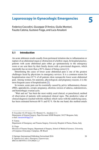 5Laparoscopy in Gynecologic Emergencies
Federico Coccolini, Giuseppe D’Amico, Giulia Montori,
Fausto Catena, Gustavo Fraga, and Luca Ansaloni
5.1 Introduction
An acute abdomen results usually from peritoneal irritation due to inﬂammation or
rupture of an abdominal organ or obstruction of a hollow organ. In hospital practice,
patients with acute abdominal pain either go spontaneously to the emergency
room or are sent there by their family doctor with a provisional diagnosis, which
reportedly has no more than a 50 % chance of being correct [1].
Determining the cause of lower acute abdominal pain is one of the greatest
challenges faced by physicians in emergency services. It is a common reason for
hospitalization since 67 % of all patients show nonspeciﬁc lower acute abdominal
pain. Among women, for anatomic, physiological, and pregnancy reasons, it is the
most frequent cause of hospitalization [2].
In women, acute pain can be essentially caused by pelvic inﬂammatory disease
(PID), appendicitis, ectopic pregnancy, abortion, torsion of adnexa, endometriosis,
and hemorrhagic ovarian cysts.
“Wait and see” has been the most widely used clinical, or paraclinical, method
of observation of patients with nontypical clinical signs. The predictive value of
clinical diagnosis reached with this method, which varies with the underlying cause,
has been estimated between 68 % and 92 %. On the one hand, this method entails
F. Coccolini • G. D’Amico • G. Montori • L. Ansaloni ( )
Department of General Surgery, Papa Giovanni XXIII Hospital, 24127 Bergamo, Italy
e-mail: lansaloni@hpg23.it
F. Catena
Department of Emergency and Trauma Surgery, University Hospital of Parma, Parma, Italy
G. Fraga
Division of Trauma Surgery, Department of Surgery, School of Medical Sciences, University
of Campinas (Unicamp), Campinas, SP, Brazil
© Springer International Publishing Switzerland 2016
F. Agresta et al. (eds.), Emergency Laparoscopy,
DOI 10.1007/978-3-319-29620-3_5
55
 