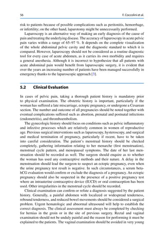 56 F. Coccolini et al.
risk to patients because of possible complications such as peritonitis, hemorrhage,
or infertility; on the other hand, laparotomy might be unnecessarily performed.
Laparoscopy is an alternative way of making an early diagnosis of the cause of
pain and treating the underlying disease. The accuracy of laparoscopy in acute pelvic
pain varies within a range of 65–97 %. It depends on the complete visualization
of the whole abdominal pelvic cavity and the diagnostic standard to which it is
compared. However, laparoscopy should not be considered as a routine diagnostic
tool for every case of acute abdomen, as it carries its own morbidity and requires
a general anesthesia. Although it is incorrect to hypothesize that all patients with
acute abdominal pain would beneﬁt from laparoscopic surgery, it is evident that
over the years an increasing number of patients have been managed successfully in
emergency thanks to the laparoscopic approach [3].
5.2 Clinical Evaluation
In cases of pelvic pain, taking a thorough patient history is mandatory prior
to physical examination. The obstetric history is important, particularly if the
woman has suffered a late miscarriage, ectopic pregnancy, or undergone a Cesarean
section. The number and outcome of all pregnancies should be noted together with
eventual complications suffered such as abortion, prenatal and postnatal infections
(endometritis), and thromboembolism.
The gynecologic history should focus on conditions such as pelvic inﬂammatory
and infective processes which are relatively common in women of reproductive
age. Previous surgical interventions such as laparoscopy, hysteroscopy, and surgical
and medical termination of pregnancy, particularly if recent, have to be taken
into careful consideration. The patient’s menstrual history should be checked
completely, gathering information relating to her menarche (ﬁrst menstruation),
menstrual cycle pattern, and menopausal symptoms. The date of her last men-
struation should be recorded as well. The surgeon should enquire as to whether
the woman has used any contraceptive methods and their nature. A delay in the
menstruation should lead the surgeon to suspect an ectopic pregnancy, even when
the urine pregnancy test result is negative. In such circumstances, a serum beta-
hCG evaluation would conﬁrm or exclude the diagnosis of a pregnancy. An ectopic
pregnancy should also be suspected in the presence of a positive pregnancy test
where an intrauterine contraceptive device (IUCD) or oral contraception has been
used. Other irregularities in the menstrual cycle should be recorded.
Clinical examination can conﬁrm or refute a diagnosis suggested by the patient
history. Generally, a painful abdomen with localized or widespread tenderness,
rebound tenderness, and reduced bowel movements should be considered a surgical
problem. Urgent hematologic and abnormal ultrasound will help to establish the
correct diagnosis. The clinical assessment must always be completed by checking
for hernias in the groin or in the site of previous surgery. Rectal and vaginal
examination should not be unduly painful and the reason for performing it must be
explained to the patients. The vaginal examination should be avoided in very young
 