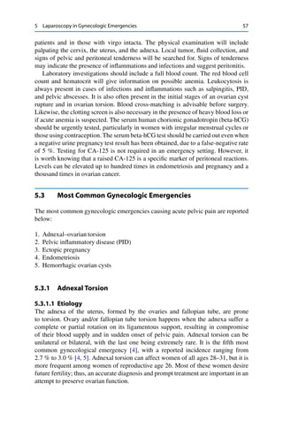 5 Laparoscopy in Gynecologic Emergencies 57
patients and in those with virgo intacta. The physical examination will include
palpating the cervix, the uterus, and the adnexa. Local tumor, ﬂuid collection, and
signs of pelvic and peritoneal tenderness will be searched for. Signs of tenderness
may indicate the presence of inﬂammations and infections and suggest peritonitis.
Laboratory investigations should include a full blood count. The red blood cell
count and hematocrit will give information on possible anemia. Leukocytosis is
always present in cases of infections and inﬂammations such as salpingitis, PID,
and pelvic abscesses. It is also often present in the initial stages of an ovarian cyst
rupture and in ovarian torsion. Blood cross-matching is advisable before surgery.
Likewise, the clotting screen is also necessary in the presence of heavy blood loss or
if acute anemia is suspected. The serum human chorionic gonadotropin (beta-hCG)
should be urgently tested, particularly in women with irregular menstrual cycles or
those using contraception. The serum beta-hCG test should be carried out even when
a negative urine pregnancy test result has been obtained, due to a false-negative rate
of 5 %. Testing for CA-125 is not required in an emergency setting. However, it
is worth knowing that a raised CA-125 is a speciﬁc marker of peritoneal reactions.
Levels can be elevated up to hundred times in endometriosis and pregnancy and a
thousand times in ovarian cancer.
5.3 Most Common Gynecologic Emergencies
The most common gynecologic emergencies causing acute pelvic pain are reported
below:
1. Adnexal–ovarian torsion
2. Pelvic inﬂammatory disease (PID)
3. Ectopic pregnancy
4. Endometriosis
5. Hemorrhagic ovarian cysts
5.3.1 Adnexal Torsion
5.3.1.1 Etiology
The adnexa of the uterus, formed by the ovaries and fallopian tube, are prone
to torsion. Ovary and/or fallopian tube torsion happens when the adnexa suffer a
complete or partial rotation on its ligamentous support, resulting in compromise
of their blood supply and in sudden onset of pelvic pain. Adnexal torsion can be
unilateral or bilateral, with the last one being extremely rare. It is the ﬁfth most
common gynecological emergency [4], with a reported incidence ranging from
2.7 % to 3.0 % [4, 5]. Adnexal torsion can affect women of all ages 28–31, but it is
more frequent among women of reproductive age 26. Most of these women desire
future fertility; thus, an accurate diagnosis and prompt treatment are important in an
attempt to preserve ovarian function.
 