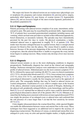 58 F. Coccolini et al.
The major risk factors for adnexal torsion are an ovarian mass (physiologic cyst
or neoplasm) [6], pregnancy and ovarian stimulation [6], previous pelvic surgery,
particularly tubal ligation [6], past history of ovarian torsion [7], hypermobile
adnexa [8], and an excessive length of the utero-ovarian ligament, particularly in
the pediatric population [9].
5.3.1.2 Signs and Symptoms
Patients presenting with adnexal torsion complain of an acute, intermittent, unilat-
eral pelvic pain. This pain may be exacerbated by positional shifts. Approximately,
70 % of patients have associated gastrointestinal complaints including nausea and
vomiting, which can lead some providers to include in their differential appendicitis,
bowel obstruction, or mesenteric ischemia. The episodes may have intermittently
persisted for the past few days to weeks. On physical examination, a tender,
unilateral adnexal mass is appreciated in roughly 70 % of patients [10]. This
tender mass becomes enlarged because in a partial torsion, there is enough arterial
pressure for blood to ﬂow into the adnexa. The venous blood is unable to return,
however, because of the pressure dampening of the torsion. If the torsion persists
or progresses, then the arterial blood ﬂow is unable to oxygenate the ovary and the
tissue begins to undergo necrosis. Many women only develop a fever once necrosis
ensues.
5.3.1.3 Diagnosis
Adnexal torsion remains as one as the most challenging conditions to diagnose
preoperatively. Traditionally, diagnosis has stood on the clinical and sonography
ﬁndings. Numerous retrospective analyses were undertaken to evaluate the clinical
proﬁle of adnexal torsion. Abdominal pain was the most common symptom (77.8–
98 %), followed by nausea and vomiting (46–80.5 %), mass in clinical examination
(22.2–72 %), elevated white blood count (22.1–75 %), lower urinary tract symptoms
(14.5 %), fever (5.6–7.8 %), and abnormal genital tract bleeding (4 %) [4, 5]. A
gynecological ultrasound is usually the ﬁrst imaging tool used in the approach of
pelvic pain. The sonography ﬁndings that may be found in adnexal torsion are
ovarian enlargement, visualization of a cyst, solid or complex mass at the location
of the adnexa, abnormal ovarian position in the pouch of Douglas, thickening of
the adnexal wall, peripherally enlarged follicles, cystic hemorrhage, and free pelvic
ﬂuid [5]. Lo et al. reported that an adnexal or pelvic mass could be detected using
gynecological ultrasound in almost all of the patients (98.3 %) [4]. Oltmann et al.
stated that the ﬁnding most consistent with torsion on transvaginal ultrasound (TVU)
was simply the presence of an enlarged ovary or adnexal mass and conﬁrmed that
the sole presence of a mass larger than 5 cm had the best sensitivity for torsion
(83 %) [11].
Color doppler ultrasound detects the ovarian blood ﬂow, while spectral Doppler
can enable the differentiation between venous and arterial ﬂow in the ovary. These
techniques have been suggested as an additional tool to improve the accuracy of
diagnosing ovarian torsion. The absence of venous, or arterial and venous ﬂow in an
enlarged or cystic ovary on color and spectral doppler studies, is highly predictive
 