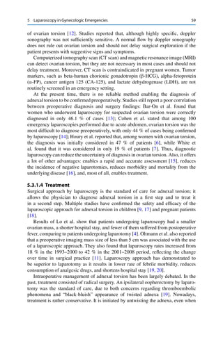 5 Laparoscopy in Gynecologic Emergencies 59
of ovarian torsion [12]. Studies reported that, although highly speciﬁc, doppler
sonography was not sufﬁciently sensitive. A normal ﬂow by doppler sonography
does not rule out ovarian torsion and should not delay surgical exploration if the
patient presents with suggestive signs and symptoms.
Computerized tomography scan (CT scan) and magnetic resonance image (MRI)
can detect ovarian torsion, but they are not necessary in most cases and should not
delay treatment. Moreover, CT scan is contraindicated in pregnant women. Tumor
markers, such as beta-human chorionic gonadotropin (“-HCG), alpha-fetoprotein
(’-FP), cancer antigen 125 (CA-125), and lactate dehydrogenase (LDH), are not
routinely screened in an emergency setting.
At the present time, there is no reliable method enabling the diagnosis of
adnexal torsion to be conﬁrmed preoperatively. Studies still report a poor correlation
between preoperative diagnosis and surgery ﬁndings: Bar-On et al. found that
women who underwent laparoscopy for suspected ovarian torsion were correctly
diagnosed in only 46.1 % of cases [13]; Cohen et al. stated that among 100
emergency laparoscopies performed due to acute abdomen, ovarian torsion was the
most difﬁcult to diagnose preoperatively, with only 44 % of cases being conﬁrmed
by laparoscopy [14]; Houry et al. reported that, among women with ovarian torsion,
the diagnosis was initially considered in 47 % of patients [6], while White et
al. found that it was considered in only 19 % of patients [7]. Thus, diagnostic
laparoscopy can reduce the uncertainty of diagnosis in ovarian torsion. Also, it offers
a lot of other advantages: enables a rapid and accurate assessment [15], reduces
the incidence of negative laparotomies, reduces morbidity and mortality from the
underlying disease [16], and, most of all, enables treatment.
5.3.1.4 Treatment
Surgical approach by laparoscopy is the standard of care for adnexal torsion; it
allows the physician to diagnose adnexal torsion in a ﬁrst step and to treat it
in a second step. Multiple studies have conﬁrmed the safety and efﬁcacy of the
laparoscopic approach for adnexal torsion in children [9, 17] and pregnant patients
[18].
Results of Lo et al. show that patients undergoing laparoscopy had a smaller
ovarian mass, a shorter hospital stay, and fewer of them suffered from postoperative
fever, comparing to patients undergoing laparotomy [4]. Oltmann et al. also reported
that a preoperative imaging mass size of less than 5 cm was associated with the use
of a laparoscopic approach. They also found that laparoscopy rates increased from
18 % in the 1993–2000 to 42 % in the 2001–2008 period, reﬂecting the change
over time in surgical practice [11]. Laparoscopy approach has demonstrated to
be superior to laparotomy as it results in lower rate of febrile morbidity, reduces
consumption of analgesic drugs, and shortens hospital stay [19, 20].
Intraoperative management of adnexal torsion has been largely debated. In the
past, treatment consisted of radical surgery. An ipsilateral oopherectomy by laparo-
tomy was the standard of care, due to both concerns regarding thromboembolic
phenomena and “black-bluish” appearance of twisted adnexa [19]. Nowadays,
treatment is rather conservative. It is initiated by untwisting the adnexa, even when
 