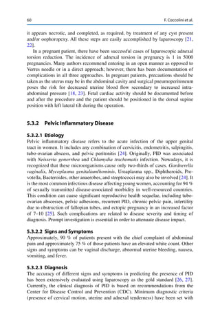 60 F. Coccolini et al.
it appears necrotic, and completed, as required, by treatment of any cyst present
and/or oophoropexy. All these steps are easily accomplished by laparoscopy [21,
22].
In a pregnant patient, there have been successful cases of laparoscopic adnexal
torsion reduction. The incidence of adnexal torsion in pregnancy is 1 in 5000
pregnancies. Many authors recommend entering in an open manner as opposed to
Verres needle or in a direct approach; however, there has been documentation of
complications in all three approaches. In pregnant patients, precautions should be
taken as the uterus may be in the abdominal cavity and surgical pneumoperitoneum
poses the risk for decreased uterine blood ﬂow secondary to increased intra-
abdominal pressure [18, 23]. Fetal cardiac activity should be documented before
and after the procedure and the patient should be positioned in the dorsal supine
position with left lateral tilt during the operation.
5.3.2 Pelvic Inﬂammatory Disease
5.3.2.1 Etiology
Pelvic inﬂammatory disease refers to the acute infection of the upper genital
tract in women. It includes any combination of cervicitis, endometritis, salpingitis,
tubo-ovarian abscess, and pelvic peritonitis [24]. Originally, PID was associated
with Neisseria gonorrhea and Chlamydia trachomatis infection. Nowadays, it is
recognized that these microorganisms cause only two-thirds of cases. Gardnerella
vaginalis, Mycoplasma genitalium/hominis, Ureaplasma spp., Diphtheroids, Pre-
votella, Bacteroides, other anaerobes, and streptococci may also be involved [24]. It
is the most common infectious disease affecting young women, accounting for 94 %
of sexually transmitted disease-associated morbidity in well-resourced countries.
This condition can cause signiﬁcant reproductive health sequelae, including tubo-
ovarian abscesses, pelvic adhesions, recurrent PID, chronic pelvic pain, infertility
due to obstruction of fallopian tubes, and ectopic pregnancy in an increased factor
of 7–10 [25]. Such complications are related to disease severity and timing of
diagnosis. Prompt investigation is essential in order to attenuate disease impact.
5.3.2.2 Signs and Symptoms
Approximately, 90 % of patients present with the chief complaint of abdominal
pain and approximately 75 % of those patients have an elevated white count. Other
signs and symptoms can be vaginal discharge, abnormal uterine bleeding, nausea,
vomiting, and fever.
5.3.2.3 Diagnosis
The accuracy of different signs and symptoms in predicting the presence of PID
has been extensively evaluated using laparoscopy as the gold standard [26, 27].
Currently, the clinical diagnosis of PID is based on recommendations from the
Center for Disease Control and Prevention (CDC). Minimum diagnostic criteria
(presence of cervical motion, uterine and adnexal tenderness) have been set with
 