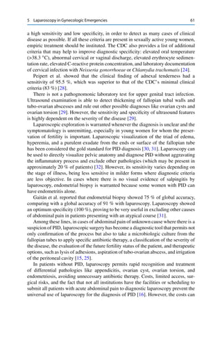 5 Laparoscopy in Gynecologic Emergencies 61
a high sensitivity and low speciﬁcity, in order to detect as many cases of clinical
disease as possible. If all these criteria are present in sexually active young women,
empiric treatment should be instituted. The CDC also provides a list of additional
criteria that may help to improve diagnostic speciﬁcity: elevated oral temperature
(>38.3 ı
C), abnormal cervical or vaginal discharge, elevated erythrocyte sedimen-
tation rate, elevated C-reactive protein concentration, and laboratory documentation
of cervical infection with Neisseria gonorrhoeae or Chlamydia trachomatis [24].
Peipert et al. showed that the clinical ﬁnding of adnexal tenderness had a
sensitivity of 95.5 %, which was superior to that of the CDC’s minimal clinical
criteria (83 %) [28].
There is not a pathognomonic laboratory test for upper genital tract infection.
Ultrasound examination is able to detect thickening of fallopian tubal walls and
tubo-ovarian abscesses and rule out other possible diagnoses like ovarian cysts and
ovarian torsion [29]. However, the sensitivity and speciﬁcity of ultrasound features
is highly dependent on the severity of the disease [29].
Laparoscopic exploration is warranted whenever the diagnosis is unclear and the
symptomatology is unremitting, especially in young women for whom the preser-
vation of fertility is important. Laparoscopic visualization of the triad of edema,
hyperemia, and a purulent exudate from the ends or surface of the fallopian tube
has been considered the gold standard for PID diagnosis [30, 31]. Laparoscopy can
be used to directly visualize pelvic anatomy and diagnose PID without aggravating
the inﬂammatory process and exclude other pathologies (which may be present in
approximately 20 % of patients) [32]. However, its sensitivity varies depending on
the stage of illness, being less sensitive in milder forms where diagnostic criteria
are less objective. In cases where there is no visual evidence of salpingitis by
laparoscopy, endometrial biopsy is warranted because some women with PID can
have endometritis alone.
Gaitán et al. reported that endometrial biopsy showed 75 % of global accuracy,
comparing with a global accuracy of 91 % with laparoscopy. Laparoscopy showed
an optimum speciﬁcity (100 %), proving to be very useful in excluding other causes
of abdominal pain in patients presenting with an atypical course [31].
Among these lines, in cases of abdominal pain of unknown cause where there is a
suspicion of PID, laparoscopic surgery has become a diagnostic tool that permits not
only conﬁrmation of the process but also to take a microbiologic culture from the
fallopian tubes to apply speciﬁc antibiotic therapy, a classiﬁcation of the severity of
the disease, the evaluation of the future fertility status of the patient, and therapeutic
options, such as lysis of adhesions, aspiration of tubo-ovarian abscess, and irrigation
of the peritoneal cavity [15, 25].
In patients without PID, laparoscopy permits rapid recognition and treatment
of differential pathologies like appendicitis, ovarian cyst, ovarian torsion, and
endometriosis, avoiding unnecessary antibiotic therapy. Costs, limited access, sur-
gical risks, and the fact that not all institutions have the facilities or scheduling to
submit all patients with acute abdominal pain to diagnostic laparoscopy prevent the
universal use of laparoscopy for the diagnosis of PID [16]. However, the costs can
 