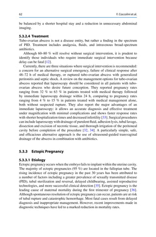 62 F. Coccolini et al.
be balanced by a shorter hospital stay and a reduction in unnecessary abdominal
imaging.
5.3.2.4 Treatment
Tubo-ovarian abscess is not a disease entity, but rather a ﬁnding in the spectrum
of PID. Treatment includes analgesia, ﬂuids, and intravenous broad-spectrum
antibiotics.
Although 60–80 % will resolve without surgical intervention, it is prudent to
identify those individuals who require immediate surgical intervention because
delay can be fatal [12].
Currently, there are three situations where surgical intervention is recommended:
a concern for an alternative surgical emergency, failure of clinical response after
48–72 h of medical therapy, or ruptured tubo-ovarian abscess with generalized
peritonitis and septic shock. A review on the management options for tubo-ovarian
abscess reported that laparoscopy should be considered in all patients with tubo-
ovarian abscess who desire future conception. They reported pregnancy rates
ranging from 32 % to 63 % in patients treated with medical therapy followed
by immediate laparoscopy drainage within 24 h, comparing to pregnancy rates
ranging from 4 % to 15 % in patients treated with medical management alone,
both without suspected rupture. They also report the major advantages of an
immediate laparoscopy: it allows an accurate diagnosis and effective treatment
under magniﬁcation with minimal complications and shows faster response rates
with shorter hospitalization times and decreased infertility [33]. Surgical procedures
can include laparoscopy with drainage of purulent ﬂuid, adhesion lysis, tubal lavage,
dissection and excision of necrotic tissue, and thorough irrigation of the peritoneal
cavity before completion of the procedure [32, 34]. A particularly simple, safe,
and efﬁcacious alternative approach is the use of ultrasound-guided transvaginal
drainage of the abscess in combination with antibiotics.
5.3.3 Ectopic Pregnancy
5.3.3.1 Etiology
Ectopic pregnancy occurs when the embryo fails to implant within the uterine cavity.
The majority of ectopic pregnancies (95 %) are located in the fallopian tube. The
rising incidence of ectopic pregnancy in the past 30 years has been attributed to
a number of factors including a greater prevalence of sexually transmitted disease
(PID), tubal sterilization and reversal, delayed childbearing, assisted reproductive
technologies, and more successful clinical detection [35]. Ectopic pregnancy is the
leading cause of maternal mortality during the ﬁrst trimester of pregnancy [36].
Although spontaneous resolution of ectopic pregnancy can occur, patients are at risk
of tubal rupture and catastrophic hemorrhage. Most fatal cases result from delayed
diagnosis and inappropriate management. However, recent improvements made in
diagnostic techniques have led to a marked reduction in mortality rates.
 