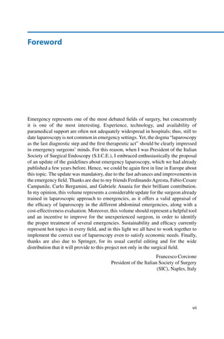 Foreword
Emergency represents one of the most debated ﬁelds of surgery, but concurrently
it is one of the most interesting. Experience, technology, and availability of
paramedical support are often not adequately widespread in hospitals; thus, still to
date laparoscopy is not common in emergency settings. Yet, the dogma “laparoscopy
as the last diagnostic step and the ﬁrst therapeutic act” should be clearly impressed
in emergency surgeons’ minds. For this reason, when I was President of the Italian
Society of Surgical Endoscopy (S.I.C.E.), I embraced enthusiastically the proposal
of an update of the guidelines about emergency laparoscopy, which we had already
published a few years before. Hence, we could be again ﬁrst in line in Europe about
this topic. The update was mandatory, due to the fast advances and improvements in
the emergency ﬁeld. Thanks are due to my friends Ferdinando Agresta, Fabio Cesare
Campanile, Carlo Bergamini, and Gabriele Anania for their brilliant contribution.
In my opinion, this volume represents a considerable update for the surgeon already
trained in laparoscopic approach to emergencies, as it offers a valid appraisal of
the efﬁcacy of laparoscopy in the different abdominal emergencies, along with a
cost-effectiveness evaluation. Moreover, this volume should represent a helpful tool
and an incentive to improve for the unexperienced surgeon, in order to identify
the proper treatment of several emergencies. Sustainability and efﬁcacy currently
represent hot topics in every ﬁeld, and in this light we all have to work together to
implement the correct use of laparoscopy even to satisfy economic needs. Finally,
thanks are also due to Springer, for its usual careful editing and for the wide
distribution that it will provide to this project not only in the surgical ﬁeld.
Francesco Corcione
President of the Italian Society of Surgery
(SIC), Naples, Italy
vii
 