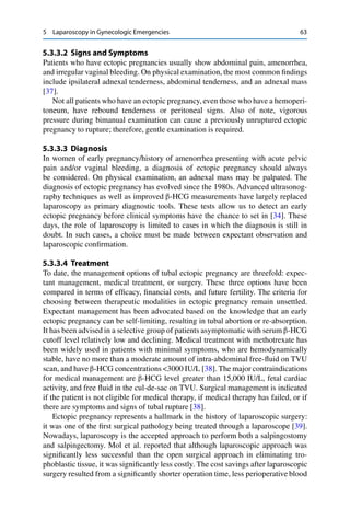 5 Laparoscopy in Gynecologic Emergencies 63
5.3.3.2 Signs and Symptoms
Patients who have ectopic pregnancies usually show abdominal pain, amenorrhea,
and irregular vaginal bleeding. On physical examination, the most common ﬁndings
include ipsilateral adnexal tenderness, abdominal tenderness, and an adnexal mass
[37].
Not all patients who have an ectopic pregnancy, even those who have a hemoperi-
toneum, have rebound tenderness or peritoneal signs. Also of note, vigorous
pressure during bimanual examination can cause a previously unruptured ectopic
pregnancy to rupture; therefore, gentle examination is required.
5.3.3.3 Diagnosis
In women of early pregnancy/history of amenorrhea presenting with acute pelvic
pain and/or vaginal bleeding, a diagnosis of ectopic pregnancy should always
be considered. On physical examination, an adnexal mass may be palpated. The
diagnosis of ectopic pregnancy has evolved since the 1980s. Advanced ultrasonog-
raphy techniques as well as improved “-HCG measurements have largely replaced
laparoscopy as primary diagnostic tools. These tests allow us to detect an early
ectopic pregnancy before clinical symptoms have the chance to set in [34]. These
days, the role of laparoscopy is limited to cases in which the diagnosis is still in
doubt. In such cases, a choice must be made between expectant observation and
laparoscopic conﬁrmation.
5.3.3.4 Treatment
To date, the management options of tubal ectopic pregnancy are threefold: expec-
tant management, medical treatment, or surgery. These three options have been
compared in terms of efﬁcacy, ﬁnancial costs, and future fertility. The criteria for
choosing between therapeutic modalities in ectopic pregnancy remain unsettled.
Expectant management has been advocated based on the knowledge that an early
ectopic pregnancy can be self-limiting, resulting in tubal abortion or re-absorption.
It has been advised in a selective group of patients asymptomatic with serum “-HCG
cutoff level relatively low and declining. Medical treatment with methotrexate has
been widely used in patients with minimal symptoms, who are hemodynamically
stable, have no more than a moderate amount of intra-abdominal free-ﬂuid on TVU
scan, and have “-HCG concentrations <3000 IU/L [38]. The major contraindications
for medical management are “-HCG level greater than 15,000 IU/L, fetal cardiac
activity, and free ﬂuid in the cul-de-sac on TVU. Surgical management is indicated
if the patient is not eligible for medical therapy, if medical therapy has failed, or if
there are symptoms and signs of tubal rupture [38].
Ectopic pregnancy represents a hallmark in the history of laparoscopic surgery:
it was one of the ﬁrst surgical pathology being treated through a laparoscope [39].
Nowadays, laparoscopy is the accepted approach to perform both a salpingostomy
and salpingectomy. Mol et al. reported that although laparoscopic approach was
signiﬁcantly less successful than the open surgical approach in eliminating tro-
phoblastic tissue, it was signiﬁcantly less costly. The cost savings after laparoscopic
surgery resulted from a signiﬁcantly shorter operation time, less perioperative blood
 