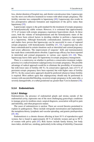 64 F. Coccolini et al.
loss, shorter duration of hospital stay, and shorter convalescence time. Laparoscopy
was the most cost-effective treatment in women with tubal ectopic pregnancy. The
fertility outcome was comparable to laparotomy [40]. Laparoscopy also results in
less postoperative adhesion formation and impairment of the pelvic status than
laparotomy [35].
Laparoscopic surgery is the gold standard for the treatment of ectopic pregnancy
in hemodynamically stable women. However, it is estimated that approximately
15 % of women with ectopic pregnancy experience hypovolemic shock. In these
cases, both the volume of hemoperitoneum and the hemodynamic status of the
patient have been critical factors in deciding whether to perform a laparoscopy
or a laparotomy. Although historically contraindicated, numerous case reports
and studies have proven that laparoscopy can be successful in cases of ruptured
ectopic pregnancy with hemodynamic instability [41, 42]. Laparoscopy has also
been contraindicated in certain situations such as interstitial and cornual pregnancy
and severe adhesions. The improvement of surgeons’ skills and instrumentation
has made these contraindications obsolete. Laparoscopy efﬁcacy has been reported
in interstitial and cornual pregnancies in various case reports [43, 44]. Thus,
laparoscopy leaves little space for laparotomy in ectopic pregnancy management.
There is a controversy on whether to perform a conservative treatment (salpin-
gostomy) or a radical treatment (salpingectomy) in ectopic pregnancy. The possible
advantage of radical approach would be to eliminate the possibility of recurrence,
but with lower rates of fertility (66 %). In conservative approach, rates of 8 % of
persistent ectopic pregnancy have been reported, but with higher rates of fertility
(89 %). So the conservative approach should be preferred whenever future fertility
is required. Most authors agree that salpingectomy should only be performed in
women with uncontrolled bleeding, recurrent ectopic pregnancy in the same tube, a
severely damaged tube, or a tubal gestational sac greater than 5 cm in diameter [36].
5.3.4 Endometriosis
5.3.4.1 Etiology
Endometriosis, the presence of endometrial glands and stroma outside of the
endometrial cavity, represents one of the most challenging gynecologic conditions
to manage given its insidious onset, surgical diagnosis, association with pelvic pain
and infertility, and often progressive nature.
The cause of endometriosis is unclear. There are several theories postulated to
explain its pathogenesis. These include retrograde menstruation and implantation,
the metaplasia theory, lymphatic and vascular spreading, and genetic predisposition
[45, 46].
Endometriosis is a chronic disease affecting at least 10 % of reproductive-aged
women, but is found in approximately 40 % of infertile women and up to 90 %
of women with pelvic pain [47]. Risk factors include family history, low body
mass index, alcohol use, smoking, particularly in the setting of infertility, Caucasian
 