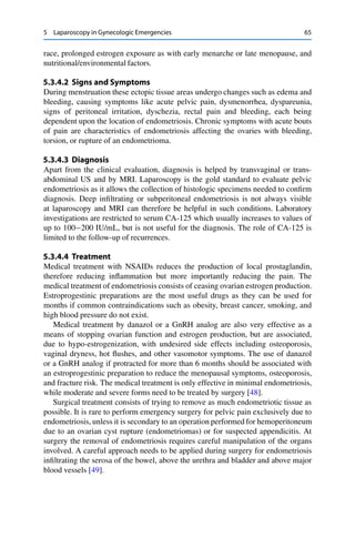 5 Laparoscopy in Gynecologic Emergencies 65
race, prolonged estrogen exposure as with early menarche or late menopause, and
nutritional/environmental factors.
5.3.4.2 Signs and Symptoms
During menstruation these ectopic tissue areas undergo changes such as edema and
bleeding, causing symptoms like acute pelvic pain, dysmenorrhea, dyspareunia,
signs of peritoneal irritation, dyschezia, rectal pain and bleeding, each being
dependent upon the location of endometriosis. Chronic symptoms with acute bouts
of pain are characteristics of endometriosis affecting the ovaries with bleeding,
torsion, or rupture of an endometrioma.
5.3.4.3 Diagnosis
Apart from the clinical evaluation, diagnosis is helped by transvaginal or trans-
abdominal US and by MRI. Laparoscopy is the gold standard to evaluate pelvic
endometriosis as it allows the collection of histologic specimens needed to conﬁrm
diagnosis. Deep inﬁltrating or subperitoneal endometriosis is not always visible
at laparoscopy and MRI can therefore be helpful in such conditions. Laboratory
investigations are restricted to serum CA-125 which usually increases to values of
up to 100 200 IU/mL, but is not useful for the diagnosis. The role of CA-125 is
limited to the follow-up of recurrences.
5.3.4.4 Treatment
Medical treatment with NSAIDs reduces the production of local prostaglandin,
therefore reducing inﬂammation but more importantly reducing the pain. The
medical treatment of endometriosis consists of ceasing ovarian estrogen production.
Estroprogestinic preparations are the most useful drugs as they can be used for
months if common contraindications such as obesity, breast cancer, smoking, and
high blood pressure do not exist.
Medical treatment by danazol or a GnRH analog are also very effective as a
means of stopping ovarian function and estrogen production, but are associated,
due to hypo-estrogenization, with undesired side effects including osteoporosis,
vaginal dryness, hot ﬂushes, and other vasomotor symptoms. The use of danazol
or a GnRH analog if protracted for more than 6 months should be associated with
an estroprogestinic preparation to reduce the menopausal symptoms, osteoporosis,
and fracture risk. The medical treatment is only effective in minimal endometriosis,
while moderate and severe forms need to be treated by surgery [48].
Surgical treatment consists of trying to remove as much endometriotic tissue as
possible. It is rare to perform emergency surgery for pelvic pain exclusively due to
endometriosis, unless it is secondary to an operation performed for hemoperitoneum
due to an ovarian cyst rupture (endometriomas) or for suspected appendicitis. At
surgery the removal of endometriosis requires careful manipulation of the organs
involved. A careful approach needs to be applied during surgery for endometriosis
inﬁltrating the serosa of the bowel, above the urethra and bladder and above major
blood vessels [49].
 