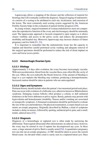 66 F. Coccolini et al.
Laparoscopy allows a mapping of the disease and the collection of material for
histology that will eventually conﬁrm the diagnosis. Surgical staging of endometrio-
sis consists of a scoring to be attributed to each site, localization, and extension of
the lesion. The most commonly used scoring system suggested by the American
Fertility Society helps in the evaluation of patient fertility prognosis [50].
In young women, surgical treatment of ovarian endometriosis must not compro-
mise the reproductive function of the ovary and electrosurgery should be minimally
used. The laparoscopic approach is favored compared to open surgery as it allows
clearer visibility and access to the pelvic cavity and reduces the postoperative
morbidity and hospital stay. Moreover, laparoscopy may increase chances of future
pregnancy and live birth [51, 52].
It is important to remember that the endometriotic tissue has the capacity to
implant and therefore careful peritoneal cavity washing and adequate removal of
the surgical specimens should be performed to reduce the risk of distal implant on
scars and trocar access points.
5.3.5 Hemorrhagic Ovarian Cysts
5.3.5.1 Etiology
Approximately 2–4 days after ovulation, the ovary becomes increasingly vascular.
With neovascularization, blood from the vascular theca zone often ﬁlls the cavity of
the cyst. Often, the cyst reabsorbs the blood; however, if the amount of bleeding is
large or a cyst ruptures the bleeding may continue, producing a hemoperitoneum.
Increased caution should be taken in patients who are anticoagulated.
5.3.5.2 Signs and Symptoms
Pertinent history should include when the patient’s last menstrual period took place.
Pain can occur with ovulation of a follicular cyst, otherwise known as Mittelschmerz
syndrome. Enlarging ovarian follicles often produce a colicky or dull unilateral
tenderness in the lower abdomen or pelvic region. Rarely, patients may present with
hypovolemia and hemodynamic instability. Nausea and/or vomiting are associated
as nonspeciﬁc symptoms. A bimanual examination should be performed to evaluate
the size of the cyst and tenderness. On physical examination, a corpus luteal cyst can
mimic an ectopic pregnancy. Originally described by Halban, a triad of symptoms
includes a delay in menses, followed by spotting, unilateral pelvic pain, and a small,
tender, adnexal mass [53].
5.3.5.3 Diagnosis
Diagnosis of a hemorrhagic or ruptured cyst is often made by narrowing the
differential. Transvaginal ultrasound often demonstrates an adnexal mass; however,
the ovary may be normal in size if rupture has decompressed any cysts. In these
cases, a large amount of pelvic ﬂuid is usually noted [54]. A quantitative pregnancy
test can rule out an ectopic pregnancy. A CBC should be taken to assess the current
blood count. An elevated white count is rarely seen in a ruptured luteal cyst. Once
 