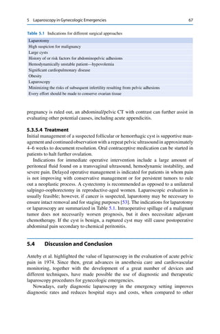 5 Laparoscopy in Gynecologic Emergencies 67
Table 5.1 Indications for different surgical approaches
Laparotomy
High suspicion for malignancy
Large cysts
History of or risk factors for abdominopelvic adhesions
Hemodynamically unstable patient—hypovolemia
Signiﬁcant cardiopulmonary disease
Obesity
Laparoscopy
Minimizing the risks of subsequent infertility resulting from pelvic adhesions
Every effort should be made to conserve ovarian tissue
pregnancy is ruled out, an abdominal/pelvic CT with contrast can further assist in
evaluating other potential causes, including acute appendicitis.
5.3.5.4 Treatment
Initial management of a suspected follicular or hemorrhagic cyst is supportive man-
agement and continued observation with a repeat pelvic ultrasound in approximately
4–6 weeks to document resolution. Oral contraceptive medication can be started in
patients to halt further ovulation.
Indications for immediate operative intervention include a large amount of
peritoneal ﬂuid found on a transvaginal ultrasound, hemodynamic instability, and
severe pain. Delayed operative management is indicated for patients in whom pain
is not improving with conservative management or for persistent tumors to rule
out a neoplastic process. A cystectomy is recommended as opposed to a unilateral
salpingo-oophorectomy in reproductive-aged women. Laparoscopic evaluation is
usually feasible; however, if cancer is suspected, laparotomy may be necessary to
ensure intact removal and for staging purposes [53]. The indications for laparotomy
or laparoscopy are summarized in Table 5.1. Intraoperative spillage of a malignant
tumor does not necessarily worsen prognosis, but it does necessitate adjuvant
chemotherapy. If the cyst is benign, a ruptured cyst may still cause postoperative
abdominal pain secondary to chemical peritonitis.
5.4 Discussion and Conclusion
Anteby et al. highlighted the value of laparoscopy in the evaluation of acute pelvic
pain in 1974. Since then, great advances in anesthesia care and cardiovascular
monitoring, together with the development of a great number of devices and
different techniques, have made possible the use of diagnostic and therapeutic
laparoscopy procedures for gynecologic emergencies.
Nowadays, early diagnostic laparoscopy in the emergency setting improves
diagnostic rates and reduces hospital stays and costs, when compared to other
 