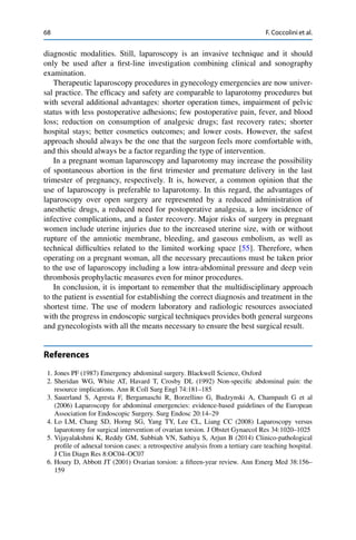 68 F. Coccolini et al.
diagnostic modalities. Still, laparoscopy is an invasive technique and it should
only be used after a ﬁrst-line investigation combining clinical and sonography
examination.
Therapeutic laparoscopy procedures in gynecology emergencies are now univer-
sal practice. The efﬁcacy and safety are comparable to laparotomy procedures but
with several additional advantages: shorter operation times, impairment of pelvic
status with less postoperative adhesions; few postoperative pain, fever, and blood
loss; reduction on consumption of analgesic drugs; fast recovery rates; shorter
hospital stays; better cosmetics outcomes; and lower costs. However, the safest
approach should always be the one that the surgeon feels more comfortable with,
and this should always be a factor regarding the type of intervention.
In a pregnant woman laparoscopy and laparotomy may increase the possibility
of spontaneous abortion in the ﬁrst trimester and premature delivery in the last
trimester of pregnancy, respectively. It is, however, a common opinion that the
use of laparoscopy is preferable to laparotomy. In this regard, the advantages of
laparoscopy over open surgery are represented by a reduced administration of
anesthetic drugs, a reduced need for postoperative analgesia, a low incidence of
infective complications, and a faster recovery. Major risks of surgery in pregnant
women include uterine injuries due to the increased uterine size, with or without
rupture of the amniotic membrane, bleeding, and gaseous embolism, as well as
technical difﬁculties related to the limited working space [55]. Therefore, when
operating on a pregnant woman, all the necessary precautions must be taken prior
to the use of laparoscopy including a low intra-abdominal pressure and deep vein
thrombosis prophylactic measures even for minor procedures.
In conclusion, it is important to remember that the multidisciplinary approach
to the patient is essential for establishing the correct diagnosis and treatment in the
shortest time. The use of modern laboratory and radiologic resources associated
with the progress in endoscopic surgical techniques provides both general surgeons
and gynecologists with all the means necessary to ensure the best surgical result.
References
1. Jones PF (1987) Emergency abdominal surgery. Blackwell Science, Oxford
2. Sheridan WG, White AT, Havard T, Crosby DL (1992) Non-speciﬁc abdominal pain: the
resource implications. Ann R Coll Surg Engl 74:181–185
3. Sauerland S, Agresta F, Bergamaschi R, Borzellino G, Budzynski A, Champault G et al
(2006) Laparoscopy for abdominal emergencies: evidence-based guidelines of the European
Association for Endoscopic Surgery. Surg Endosc 20:14–29
4. Lo LM, Chang SD, Horng SG, Yang TY, Lee CL, Liang CC (2008) Laparoscopy versus
laparotomy for surgical intervention of ovarian torsion. J Obstet Gynaecol Res 34:1020–1025
5. Vijayalakshmi K, Reddy GM, Subbiah VN, Sathiya S, Arjun B (2014) Clinico-pathological
proﬁle of adnexal torsion cases: a retrospective analysis from a tertiary care teaching hospital.
J Clin Diagn Res 8:OC04–OC07
6. Houry D, Abbott JT (2001) Ovarian torsion: a ﬁfteen-year review. Ann Emerg Med 38:156–
159
 