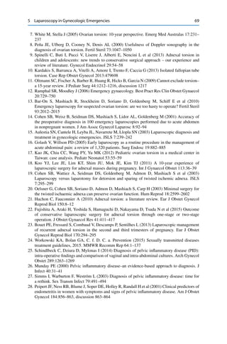 5 Laparoscopy in Gynecologic Emergencies 69
7. White M, Stella J (2005) Ovarian torsion: 10-year perspective. Emerg Med Australas 17:231–
237
8. Peña JE, Ufberg D, Cooney N, Denis AL (2000) Usefulness of Doppler sonography in the
diagnosis of ovarian torsion. Fertil Steril 73:1047–1050
9. Spinelli C, Buti I, Pucci V, Liserre J, Alberti E, Nencini L et al (2013) Adnexal torsion in
children and adolescents: new trends to conservative surgical approach – our experience and
review of literature. Gynecol Endocrinol 29:54–58
10. Kardakis S, Barranca A, Vitelli A, Amore I, Trento F, Caccia G (2013) Isolated fallopian tube
torsion. Case Rep Obstet Gynecol 2013:479698
11. Oltmann SC, Fischer A, Barber R, Huang R, Hicks B, Garcia N (2009) Cannot exclude torsion–
a 15-year review. J Pediatr Surg 44:1212–1216, discussion 1217
12. Ramphal SR, Moodley J (2006) Emergency gynaecology. Best Pract Res Clin Obstet Gynaecol
20:729–750
13. Bar-On S, Mashiach R, Stockheim D, Soriano D, Goldenberg M, Schiff E et al (2010)
Emergency laparoscopy for suspected ovarian torsion: are we too hasty to operate? Fertil Steril
93:2012–2015
14. Cohen SB, Weisz B, Seidman DS, Mashiach S, Lidor AL, Goldenberg M (2001) Accuracy of
the preoperative diagnosis in 100 emergency laparoscopies performed due to acute abdomen
in nonpregnant women. J Am Assoc Gynecol Laparosc 8:92–94
15. Aulestia SN, Cantele H, Leyba JL, Navarrete M, Llopla SN (2003) Laparoscopic diagnosis and
treatment in gynecologic emergencies. JSLS 7:239–242
16. Golash V, Willson PD (2005) Early laparoscopy as a routine procedure in the management of
acute abdominal pain: a review of 1,320 patients. Surg Endosc 19:882–885
17. Kao JK, Chiu CC, Wang PY, Yu MK (2012) Pediatric ovarian torsion in a medical center in
Taiwan: case analysis. Pediatr Neonatol 53:55–59
18. Koo YJ, Lee JE, Lim KT, Shim JU, Mok JE, Kim TJ (2011) A 10-year experience of
laparoscopic surgery for adnexal masses during pregnancy. Int J Gynaecol Obstet 113:36–39
19. Cohen SB, Wattiez A, Seidman DS, Goldenberg M, Admon D, Mashiach S et al (2003)
Laparoscopy versus laparotomy for detorsion and sparing of twisted ischemic adnexa. JSLS
7:295–299
20. Oelsner G, Cohen SB, Soriano D, Admon D, Mashiach S, Carp H (2003) Minimal surgery for
the twisted ischaemic adnexa can preserve ovarian function. Hum Reprod 18:2599–2602
21. Huchon C, Fauconnier A (2010) Adnexal torsion: a literature review. Eur J Obstet Gynecol
Reprod Biol 150:8–12
22. Fujishita A, Araki H, Yoshida S, Hamaguchi D, Nakayama D, Tsuda N et al (2015) Outcome
of conservative laparoscopic surgery for adnexal torsion through one-stage or two-stage
operation. J Obstet Gynaecol Res 41:411–417
23. Bouet PE, Fressard S, Combaud V, Descamps P, Sentilhes L (2013) Laparoscopic management
of recurrent adnexal torsion in the second and third trimesters of pregnancy. Eur J Obstet
Gynecol Reprod Biol 170:294–295
24. Workowski KA, Bolan GA, C. f. D. C. a. Prevention (2015) Sexually transmitted diseases
treatment guidelines, 2015. MMWR Recomm Rep 64:1–137
25. Schindlbeck C, Dziura D, Mylonas I (2014) Diagnosis of pelvic inﬂammatory disease (PID):
intra-operative ﬁndings and comparison of vaginal and intra-abdominal cultures. Arch Gynecol
Obstet 289:1263–1269
26. Munday PE (2000) Pelvic inﬂammatory disease–an evidence-based approach to diagnosis. J
Infect 40:31–41
27. Simms I, Warburton F, Weström L (2003) Diagnosis of pelvic inﬂammatory disease: time for
a rethink. Sex Transm Infect 79:491–494
28. Peipert JF, Ness RB, Blume J, Soper DE, Holley R, Randall H et al (2001) Clinical predictors of
endometritis in women with symptoms and signs of pelvic inﬂammatory disease. Am J Obstet
Gynecol 184:856–863, discussion 863–864
 