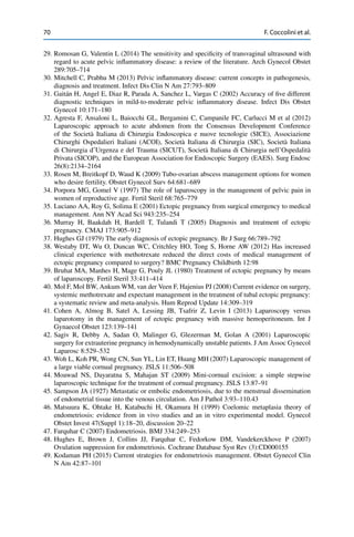 70 F. Coccolini et al.
29. Romosan G, Valentin L (2014) The sensitivity and speciﬁcity of transvaginal ultrasound with
regard to acute pelvic inﬂammatory disease: a review of the literature. Arch Gynecol Obstet
289:705–714
30. Mitchell C, Prabhu M (2013) Pelvic inﬂammatory disease: current concepts in pathogenesis,
diagnosis and treatment. Infect Dis Clin N Am 27:793–809
31. Gaitán H, Angel E, Diaz R, Parada A, Sanchez L, Vargas C (2002) Accuracy of ﬁve different
diagnostic techniques in mild-to-moderate pelvic inﬂammatory disease. Infect Dis Obstet
Gynecol 10:171–180
32. Agresta F, Ansaloni L, Baiocchi GL, Bergamini C, Campanile FC, Carlucci M et al (2012)
Laparoscopic approach to acute abdomen from the Consensus Development Conference
of the Società Italiana di Chirurgia Endoscopica e nuove tecnologie (SICE), Associazione
Chirurghi Ospedalieri Italiani (ACOI), Società Italiana di Chirurgia (SIC), Società Italiana
di Chirurgia d’Urgenza e del Trauma (SICUT), Società Italiana di Chirurgia nell’Ospedalità
Privata (SICOP), and the European Association for Endoscopic Surgery (EAES). Surg Endosc
26(8):2134–2164
33. Rosen M, Breitkopf D, Waud K (2009) Tubo-ovarian abscess management options for women
who desire fertility. Obstet Gynecol Surv 64:681–689
34. Porpora MG, Gomel V (1997) The role of laparoscopy in the management of pelvic pain in
women of reproductive age. Fertil Steril 68:765–779
35. Luciano AA, Roy G, Solima E (2001) Ectopic pregnancy from surgical emergency to medical
management. Ann NY Acad Sci 943:235–254
36. Murray H, Baakdah H, Bardell T, Tulandi T (2005) Diagnosis and treatment of ectopic
pregnancy. CMAJ 173:905–912
37. Hughes GJ (1979) The early diagnosis of ectopic pregnancy. Br J Surg 66:789–792
38. Westaby DT, Wu O, Duncan WC, Critchley HO, Tong S, Horne AW (2012) Has increased
clinical experience with methotrexate reduced the direct costs of medical management of
ectopic pregnancy compared to surgery? BMC Pregnancy Childbirth 12:98
39. Bruhat MA, Manhes H, Mage G, Pouly JL (1980) Treatment of ectopic pregnancy by means
of laparoscopy. Fertil Steril 33:411–414
40. Mol F, Mol BW, Ankum WM, van der Veen F, Hajenius PJ (2008) Current evidence on surgery,
systemic methotrexate and expectant management in the treatment of tubal ectopic pregnancy:
a systematic review and meta-analysis. Hum Reprod Update 14:309–319
41. Cohen A, Almog B, Satel A, Lessing JB, Tsafrir Z, Levin I (2013) Laparoscopy versus
laparotomy in the management of ectopic pregnancy with massive hemoperitoneum. Int J
Gynaecol Obstet 123:139–141
42. Sagiv R, Debby A, Sadan O, Malinger G, Glezerman M, Golan A (2001) Laparoscopic
surgery for extrauterine pregnancy in hemodynamically unstable patients. J Am Assoc Gynecol
Laparosc 8:529–532
43. Woh L, Koh PR, Wong CN, Sun YL, Lin ET, Huang MH (2007) Laparoscopic management of
a large viable cornual pregnancy. JSLS 11:506–508
44. Moawad NS, Dayaratna S, Mahajan ST (2009) Mini-cornual excision: a simple stepwise
laparoscopic technique for the treatment of cornual pregnancy. JSLS 13:87–91
45. Sampson JA (1927) Metastatic or embolic endometriosis, due to the menstrual dissemination
of endometrial tissue into the venous circulation. Am J Pathol 3:93–110.43
46. Matsuura K, Ohtake H, Katabuchi H, Okamura H (1999) Coelomic metaplasia theory of
endometriosis: evidence from in vivo studies and an in vitro experimental model. Gynecol
Obstet Invest 47(Suppl 1):18–20, discussion 20–22
47. Farquhar C (2007) Endometriosis. BMJ 334:249–253
48. Hughes E, Brown J, Collins JJ, Farquhar C, Fedorkow DM, Vandekerckhove P (2007)
Ovulation suppression for endometriosis. Cochrane Database Syst Rev (3):CD000155
49. Kodaman PH (2015) Current strategies for endometriosis management. Obstet Gynecol Clin
N Am 42:87–101
 