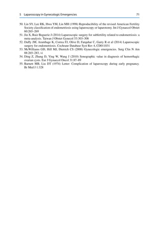 5 Laparoscopy in Gynecologic Emergencies 71
50. Lin SY, Lee RK, Hwu YM, Lin MH (1998) Reproducibility of the revised American Fertility
Society classiﬁcation of endometriosis using laparoscopy or laparotomy. Int J Gynaecol Obstet
60:265–269
51. Jin X, Ruiz Beguerie J (2014) Laparoscopic surgery for subfertility related to endometriosis: a
meta-analysis. Taiwan J Obstet Gynecol 53:303–308
52. Duffy JM, Arambage K, Correa FJ, Olive D, Farquhar C, Garry R et al (2014) Laparoscopic
surgery for endometriosis. Cochrane Database Syst Rev 4, CD011031
53. McWilliams GD, Hill MJ, Dietrich CS (2008) Gynecologic emergencies. Surg Clin N Am
88:265–283, vi
54. Ding Z, Zhang D, Ying W, Wang J (2010) Sonographic value in diagnosis of hemorrhagic
ovarian cysts. Eur J Gynaecol Oncol 31:87–89
55. Barnett MB, Liu DT (1974) Letter: Complication of laparoscopy during early pregnancy.
Br Med J 1:328
 