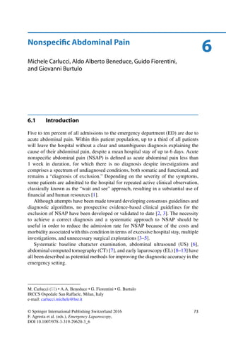 6Nonspeciﬁc Abdominal Pain
Michele Carlucci, Aldo Alberto Beneduce, Guido Fiorentini,
and Giovanni Burtulo
6.1 Introduction
Five to ten percent of all admissions to the emergency department (ED) are due to
acute abdominal pain. Within this patient population, up to a third of all patients
will leave the hospital without a clear and unambiguous diagnosis explaining the
cause of their abdominal pain, despite a mean hospital stay of up to 6 days. Acute
nonspeciﬁc abdominal pain (NSAP) is deﬁned as acute abdominal pain less than
1 week in duration, for which there is no diagnosis despite investigations and
comprises a spectrum of undiagnosed conditions, both somatic and functional, and
remains a “diagnosis of exclusion.” Depending on the severity of the symptoms,
some patients are admitted to the hospital for repeated active clinical observation,
classically known as the “wait and see” approach, resulting in a substantial use of
ﬁnancial and human resources [1].
Although attempts have been made toward developing consensus guidelines and
diagnostic algorithms, no prospective evidence-based clinical guidelines for the
exclusion of NSAP have been developed or validated to date [2, 3]. The necessity
to achieve a correct diagnosis and a systematic approach to NSAP should be
useful in order to reduce the admission rate for NSAP because of the costs and
morbidity associated with this condition in terms of excessive hospital stay, multiple
investigations, and unnecessary surgical explorations [3–5].
Systematic baseline character examination, abdominal ultrasound (US) [6],
abdominal computed tomography (CT) [7], and early laparoscopy (EL) [8–13] have
all been described as potential methods for improving the diagnostic accuracy in the
emergency setting.
M. Carlucci ( ) • A.A. Beneduce • G. Fiorentini • G. Burtulo
IRCCS Ospedale San Raffaele, Milan, Italy
e-mail: carlucci.michele@hsr.it
© Springer International Publishing Switzerland 2016
F. Agresta et al. (eds.), Emergency Laparoscopy,
DOI 10.1007/978-3-319-29620-3_6
73
 