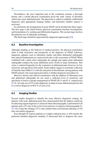 74 M. Carlucci et al.
Nevertheless, the most important part of the evaluation remains a thorough
history and a careful physical examination given the wide variety of disorders
which may cause abdominal pain. The physician is called to establish a differential
diagnosis, plan appropriate imaging studies, and determine whether surgery is
necessary.
In conclusion, the management of acute NSAP can be divided into three stages.
The ﬁrst stage is the initial history, physical examination, baseline investigations,
and formulation of a working and differential diagnosis. The second stage involves
the judicious use of radiologic techniques.
The third stage should be represented by diagnostic laparoscopy [12].
6.2 Baseline Investigation
Although standing as the bedrock of medical practice, the physical examination
often is both insensitive and nonspeciﬁc in the diagnosis of NSAP. Likewise,
diagnostic adjuncts such as laboratory studies and plain abdominal radiographs
have played fundamental yet controversial roles in the assessment of NSAP. When
combined with a plain chest radiograph, the upright and supine plain abdominal
radiographs compose the acute abdominal series (AAS) in many institutions. This
series is ordered frequently for the evaluation of abdominal pain; however, its low
sensitivity and speciﬁcity limit utility. Some authors suggest a systematic collection
of baseline data (Table 6.1) with the end-point of discriminate, among patients with
NSAP, patients who need urgent procedure or further diagnostic procedure [3].
However, history and clinical examination with the addition of laboratory tests
and abdominal radiographs do not reach a sufﬁcient level of sensitivity and
speciﬁcity to lead to a proper management of NSAP (56 % and 81 %, respectively)
[3–5]. An early use of CT in the diagnostic workup of acute abdominal pain has led
to a correct diagnosis in 96.8 % of cases [14].
6.3 Imaging Studies
Several studies designed to identify the most effective diagnostic strategy for
patients with acute abdominal pain have demonstrated that the highest sensitivity
for detecting urgent diagnoses is achieved when ultrasonography is performed in all
patients and a CT only in the event of inconclusive or negative ultrasonography [3,
15, 16]. Using this strategy, CT is only needed when conventional radiology or US
does not achieve diagnosis.
Even though CT exposes patients to a higher radiation dose, it still remains the
preferred standard diagnostic modality if ultrasound fails to diagnose the cause
 