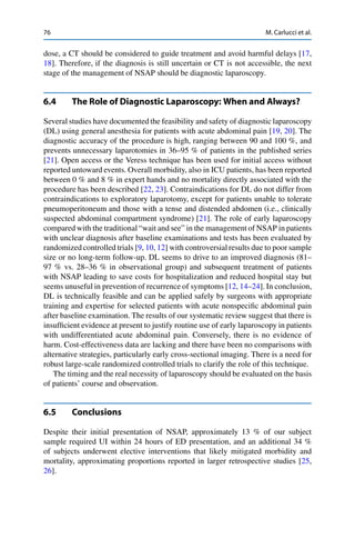 76 M. Carlucci et al.
dose, a CT should be considered to guide treatment and avoid harmful delays [17,
18]. Therefore, if the diagnosis is still uncertain or CT is not accessible, the next
stage of the management of NSAP should be diagnostic laparoscopy.
6.4 The Role of Diagnostic Laparoscopy: When and Always?
Several studies have documented the feasibility and safety of diagnostic laparoscopy
(DL) using general anesthesia for patients with acute abdominal pain [19, 20]. The
diagnostic accuracy of the procedure is high, ranging between 90 and 100 %, and
prevents unnecessary laparotomies in 36–95 % of patients in the published series
[21]. Open access or the Veress technique has been used for initial access without
reported untoward events. Overall morbidity, also in ICU patients, has been reported
between 0 % and 8 % in expert hands and no mortality directly associated with the
procedure has been described [22, 23]. Contraindications for DL do not differ from
contraindications to exploratory laparotomy, except for patients unable to tolerate
pneumoperitoneum and those with a tense and distended abdomen (i.e., clinically
suspected abdominal compartment syndrome) [21]. The role of early laparoscopy
compared with the traditional “wait and see” in the management of NSAP in patients
with unclear diagnosis after baseline examinations and tests has been evaluated by
randomized controlled trials [9, 10, 12] with controversial results due to poor sample
size or no long-term follow-up. DL seems to drive to an improved diagnosis (81–
97 % vs. 28–36 % in observational group) and subsequent treatment of patients
with NSAP leading to save costs for hospitalization and reduced hospital stay but
seems unuseful in prevention of recurrence of symptoms [12, 14–24]. In conclusion,
DL is technically feasible and can be applied safely by surgeons with appropriate
training and expertise for selected patients with acute nonspeciﬁc abdominal pain
after baseline examination. The results of our systematic review suggest that there is
insufﬁcient evidence at present to justify routine use of early laparoscopy in patients
with undifferentiated acute abdominal pain. Conversely, there is no evidence of
harm. Cost-effectiveness data are lacking and there have been no comparisons with
alternative strategies, particularly early cross-sectional imaging. There is a need for
robust large-scale randomized controlled trials to clarify the role of this technique.
The timing and the real necessity of laparoscopy should be evaluated on the basis
of patients’ course and observation.
6.5 Conclusions
Despite their initial presentation of NSAP, approximately 13 % of our subject
sample required UI within 24 hours of ED presentation, and an additional 34 %
of subjects underwent elective interventions that likely mitigated morbidity and
mortality, approximating proportions reported in larger retrospective studies [25,
26].
 