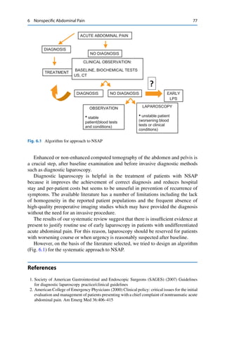 6 Nonspeciﬁc Abdominal Pain 77
ACUTE ABDOMINAL PAIN
DIAGNOSIS
NO DIAGNOSIS
CLINICAL OBSERVATION:
BASELINE, BIOCHEMICAL TESTS
US, CT
DIAGNOSIS
OBSERVATION
• stable
patient(blood tests
and conditions)
LAPAROSCOPY
• unstable patient
(worsening blood
tests or clinical
conditions)
NO DIAGNOSIS EARLY
LPS
?
TREATMENT
Fig. 6.1 Algorithm for approach to NSAP
Enhanced or non-enhanced computed tomography of the abdomen and pelvis is
a crucial step, after baseline examination and before invasive diagnostic methods
such as diagnostic laparoscopy.
Diagnostic laparoscopy is helpful in the treatment of patients with NSAP
because it improves the achievement of correct diagnosis and reduces hospital
stay and per-patient costs but seems to be unuseful in prevention of recurrence of
symptoms. The available literature has a number of limitations including the lack
of homogeneity in the reported patient populations and the frequent absence of
high-quality preoperative imaging studies which may have provided the diagnosis
without the need for an invasive procedure.
The results of our systematic review suggest that there is insufﬁcient evidence at
present to justify routine use of early laparoscopy in patients with undifferentiated
acute abdominal pain. For this reason, laparoscopy should be reserved for patients
with worsening course or when urgency is reasonably suspected after baseline.
However, on the basis of the literature selected, we tried to design an algorithm
(Fig. 6.1) for the systematic approach to NSAP.
References
1. Society of American Gastrointestinal and Endoscopic Surgeons (SAGES) (2007) Guidelines
for diagnostic laparoscopy practice/clinical guidelines
2. American College of Emergency Physicians (2000) Clinical policy: critical issues for the initial
evaluation and management of patients presenting with a chief complaint of nontraumatic acute
abdominal pain. Am Emerg Med 36:406–415
 