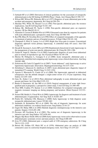 78 M. Carlucci et al.
3. Gerhardt RT et al (2005) Derivation of clinical guidelines for the assessment of nonspeciﬁc
abdominal pain in the ED Setting (GAPEDS) Phase 1 Study. Am J Emerg Med 23:709–717
4. Wilson DH, Wilson PD, Walmsley RG et al (1977) Diagnosis of acute abdominal pain in the
accident and emergency department. Br J Surg 64:250–254
5. Sheridan WG, White AT, Havard T et al (1992) Non-speciﬁc abdominal pain: the resource
implications. Ann R Coll Surg Engl 74:181–185
6. Raheja SK, McDonald PJ, Taylor I (1990) Non-speciﬁc abdominal pain—an expensive
mystery. J R Soc Med 83:10–11
7. Allemann F, Cassina P, Röthlin M et al (1999) Ultrasound scans done by surgeons for patients
with acute abdominal pain: a prospective study. Eur J Surg 165:966–970
8. Rao PM, Rhea JT, Novelline RA et al (1998) Effect of computed tomography of the appendix
on treatment of patients and use of hospital resources. N Engl J Med 338:141–146
9. Champault G, Rizk N, Lauroy J et al (1993) Right iliac fossa pain in women. Conventional
diagnostic approach versus primary laparoscopy. A controlled study (65 cases). Ann Chir
7:316–319
10. Decadt B, Sussman L, Lewis MP et al (1999) Randomized clinical trial of early laparoscopy in
the management of acute non-speciﬁc abdominal pain. Br J Surg 86:1383–1386
11. Gaitán H, Angel E, Sánchez J et al (2002) Laparoscopic diagnosis of acute lower abdominal
pain in women of reproductive age. Int J Gynaecol Obstet 76:149–158
12. Morino M, Pellegrino L, Castagna E et al (2006) Acute nonspeciﬁc abdominal pain: a
randomized, controlled trial comparing early laparoscopy versus clinical observation. Ann Surg
244:881–886
13. Schietroma M, Carlei F, Cappelli S et al (2007) “Acute abdomen”: early laparoscopy or active
laparotomic-laparoscopic observation. Hepatogastroenterology 54:1137–1141
14. Strömberg C, Johansson G, Adolfsson A (2007) Acute abdominal pain: diagnostic impact of
immediate CT scanning. World J Surg 31:2347–2354
15. Agresta F, Mazzarolo G, Ciardo LF et al (2008) The laparoscopic approach in abdominal
emergencies: has the attitude changed: a single-center review of a 15-year experience. Surg
Endosc 22:1255–1262
16. Gans SL, Stoker J et al (2012) Plain abdominal radiography in acute abdominal pain: past
present and future. Int J Gen Med 5:525–533
17. Butala P, Greenstein AJ, Sur MD et al (2010) Surgical management of acute right lower-
quadrant pain in pregnancy: a prospective cohort study. J Am Coll Surg 211:490–494
18. Chen MM, Coakley FV, Kaimal A et al (2008) Guidelines for computed tomography and
magnetic resonance imaging use during pregnancy and lactation. Obstet Gynecol 112:333–
340
19. Sozuer EM, Bedirli A, Ulusal M et al (2000) Laparoscopy for diagnosis and treatment of acute
abdominal pain. J Laparoendosc Adv Surg Tech A 10:203–207
20. Poulin EC, Schlachta CM, Mamazza J (2000) Early laparoscopy to help diagnose acute
nonspeciﬁc abdominal pain. Lancet 355:861–863
21. Stefanidis D, Richardson WS et al (2009) The role of diagnostic laparoscopy for acute
abdominal conditions: an evidence based review. Surg Endosc 23:16–23
22. Gagne DJ, Malay MB et al (2002) Bedside diagnostic minilaparoscopy in the intensive care
patients. Surgery 131(5):491–496
23. Pecoraro AP, Cacchione R et al (2001) The routine use of diagnostic laparoscopy in the
intensive care unit. Surg Endosc 15(7):638–641
24. Maggio AQ, Reece-Smith AM et al (2008) Early laparoscopy versus active observation in acute
abdominal pain: systematic review and meta-analysis. Int J Surg 6:400–403
25. Irvin TT (1989) Abdominal pain: a surgical audit of 1190 emergency admissions. Br J Surg
76(11):1121–1125
26. Brewer RJ, Golden GT, Hitch DC et al (1976) Abdominal pain—an analysis of 1000
consecutive cases in a university hospital emergency room. Am J Surg 131:219–223
 