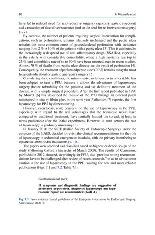 80 A. Mirabella et al.
have led to reduced need for acid-reductive surgery (vagotomy, gastric resection)
and a reduction of ulcerative recurrence (and so the need for re-intervention surgery)
[1, 2].
By contrast, the number of patients requiring surgical intervention for compli-
cations, such as perforations, remains relatively unchanged and the peptic ulcer
remains the most common cause of gastroduodenal perforation with incidence
ranging from 2 % to 10 % of the patients with a peptic ulcer [3]. This is attributed to
the increasingly widespread use of anti-inﬂammatory drugs (NSAIDs), especially
in the elderly with considerable comorbidity, where a high mortality rate (up to
25 %) and a morbidity rate of up to 50 % have been reported, even in recent studies.
Almost 70 % of deaths from peptic ulcer disease are the result of perforation [4].
Consequently, the treatment of perforated peptic ulcer (PPU) remains today the most
frequent indication for gastric emergency surgery [5].
Considering these conditions, the mini-invasive technique, as in other ﬁelds, has
been adopted to treat a PPU, because it allows the advantages of laparoscopic
surgery (better tolerability for the patients) and the deﬁnitive treatment of the
disease, with a simple surgical procedure. After the ﬁrst report published in 1990
by Mouret [6] that described the closure of the PPU through an omental patch
maintained in situ by ﬁbrin glue, in the same year Nathanson [7] reported the ﬁrst
laparoscopy for PPU by direct suturing.
However, even today, some concerns on the use of laparoscopy in the PPU,
especially with regard to the real advantages that the technique would have
compared to traditional treatment, have partially limited the spread, at least in
terms predictable after the initial experiences. However, in most centers the rate
of laparoscopy is gradually increasing [8].
In January 2010, the SICE (Italian Society of Endoscopic Surgery), under the
auspices of the EAES, decided to revisit the clinical recommendations for the role
of laparoscopy in abdominal emergencies in adults, with the primary intent being to
update the 2006 EAES indications [9, 10].
The papers were selected and classiﬁed based on highest evidence design of the
study (following Oxford’s hierarchy of March 2009). The results of Consensus,
published in 2012, showed, surprisingly for PPU, that “previous strong recommen-
dations have to be challenged after review of recent research,” so as to advise some
caution in the use of laparoscopy in the PPU, waiting for new and more reliable
publications (Figs. 7.1 and 7.2; Table 7.1).
Fig. 7.1 From evidence based guidelines of the European Association for Endoscopic Surgery.
Surg Endosc 2006 [9]
 