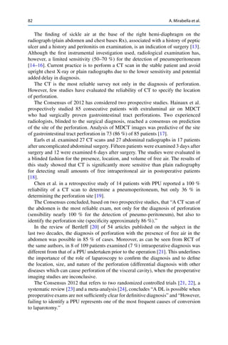 82 A. Mirabella et al.
The ﬁnding of sickle air at the base of the right hemi-diaphragm on the
radiograph (plain abdomen and chest bases Rx), associated with a history of peptic
ulcer and a history and peritonitis on examination, is an indication of surgery [13].
Although the ﬁrst instrumental investigation used, radiological examination has,
however, a limited sensitivity (50–70 %) for the detection of pneumoperitoneum
[14–16]. Current practice is to perform a CT scan in the stable patient and avoid
upright chest X-ray or plain radiographs due to the lower sensitivity and potential
added delay in diagnosis.
The CT is the most reliable survey not only in the diagnosis of perforation.
However, few studies have evaluated the reliability of CT to specify the location
of perforation.
The Consensus of 2012 has considered two prospective studies. Hainaux et al.
prospectively studied 85 consecutive patients with extraluminal air on MDCT
who had surgically proven gastrointestinal tract perforations. Two experienced
radiologists, blinded to the surgical diagnosis, reached a consensus on prediction
of the site of the perforation. Analysis of MDCT images was predictive of the site
of gastrointestinal tract perforation in 73 (86 %) of 85 patients [17].
Earls et al. examined 27 CT scans and 27 abdominal radiographs in 17 patients
after uncomplicated abdominal surgery. Fifteen patients were examined 3 days after
surgery and 12 were examined 6 days after surgery. The studies were evaluated in
a blinded fashion for the presence, location, and volume of free air. The results of
this study showed that CT is signiﬁcantly more sensitive than plain radiography
for detecting small amounts of free intraperitoneal air in postoperative patients
[18].
Chen et al. in a retrospective study of 14 patients with PPU reported a 100 %
reliability of a CT scan to determine a pneumoperitoneum, but only 36 % in
determining the perforation site [19].
The Consensus concluded, based on two prospective studies, that “A CT scan of
the abdomen is the most reliable exam, not only for the diagnosis of perforation
(sensibility nearly 100 % for the detection of pneumo-peritoneum), but also to
identify the perforation site (speciﬁcity approximately 86 %).”
In the review of Bertleff [20] of 54 articles published on the subject in the
last two decades, the diagnosis of perforation with the presence of free air in the
abdomen was possible in 85 % of cases. Moreover, as can be seen from RCT of
the same authors, in 8 of 109 patients examined (7 %) intraoperative diagnosis was
different from that of a PPU undertaken prior to the operation [21]. This underlines
the importance of the role of laparoscopy to conﬁrm the diagnosis and to deﬁne
the location, size, and nature of the perforation (differential diagnosis with other
diseases which can cause perforation of the visceral cavity), when the preoperative
imaging studies are inconclusive.
The Consensus 2012 that refers to two randomized controlled trials [21, 22], a
systematic review [23] and a meta-analysis [24], concludes “A DL is possible when
preoperative exams are not sufﬁciently clear for deﬁnitive diagnosis” and “However,
failing to identify a PPU represents one of the most frequent causes of conversion
to laparotomy.”
 