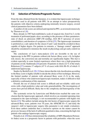7 Perforated Gastroduodenal Ulcer 83
7.3 Selection of Patients/Prognostic Factors
From the data obtained from the literature, it is evident that laparoscopic technique
cannot be used in all patients with PPU. In an attempt to select preoperatively
the patients with objective criteria undergoing minimally invasive surgery, several
clinical parameters have been deﬁned.
A number of risk scores are utilized and reported in PPU, as reviewed extensively
by Thorsen et al. [8].
Boey already in 1987 had established a scale of surgical risk, from 0 to 3, in the
treatment of perforated peptic ulcer, according to the presence of three parameters:
state of shock on admission (SBP < 90 mmHg), ASA III–V (presence of severe
comorbidities), and duration of symptoms (>24 h) [25]. The laparoscopic treatment
is preferred as a safe option for the classes 0 and 1 and should be avoided in those
capable of higher degree. For patients in extremis, a “damage control” approach
should be considered to minimize the insult on physiology and get early control on
sepsis.
The conclusions of Lau’s meta-analysis [24] are favorable to the use of
laparoscopy in the PPU in patients without risk factors (Boey score D 0). In higher
risk classes, the conversion rate and mortality are signiﬁcantly higher. This fact is
evident especially in some limited experiences where there was a high proportion
of patients at risk: Katkhouda [26] presents 10 patients in shock (22 % of the total);
Robertson [27] contains 17 subjects (47 % of cases) with ASA III–IV, of which 11
underwent laparoscopy.
Studies by Bertleff et al. [20, 21] have shown that the risk classiﬁcation according
to the Boey score is highly reliable to decide the choice of best technique. However,
the limited number of patients with advanced Boey score (2–3) in the study,
especially of those who underwent laparoscopic treatment, makes it difﬁcult to ﬁnd
a deﬁnitive conﬁrmation of this statement.
Overall, the use of clinical risk scores is difﬁcult and not reliable; valid score
exists with a high predictive value and wide generalizability. The investigations of
scores have proved difﬁcult, likely due to the complexity and heterogeneity of the
disease.
The systematic review by Lunevicius and Morkevicius reached the same con-
clusion that the laparoscopic approach, which involves an extended operating time
compared to the open technique, is not recommended in patients with higher risk
factors [23]. The authors include among the risk factors of laparoscopic surgery the
advanced Boey score, patients over 70 years, the APACHE II D 5, and lastly the
surgeon’s skill in laparoscopic surgery (this parameter is not simple evaluation).
Even these authors underline that a conclusive opinion on the matter cannot be
given yet, because of the lack of sufﬁcient quantitative data, concerning the high-risk
patients who undergo laparoscopic surgery.
Notashi et al. [28] have demonstrated the reliability of MPI (Mannheim Peritoni-
tis Index) score as a prognostic factor in patients with peritonitis: when the score
 
