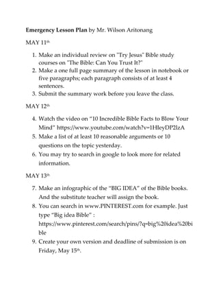 Emergency Lesson Plan by Mr. Wilson Aritonang
MAY 11th
1. Make an individual review on "Try Jesus" Bible study
courses on "The Bible: Can You Trust It?"
2. Make a one full page summary of the lesson in notebook or
five paragraphs; each paragraph consists of at least 4
sentences.
3. Submit the summary work before you leave the class.
MAY 12th
4. Watch the video on “10 Incredible Bible Facts to Blow Your
Mind” https://www.youtube.com/watch?v=1HIeyDP2lzA
5. Make a list of at least 10 reasonable arguments or 10
questions on the topic yesterday.
6. You may try to search in google to look more for related
information.
MAY 13th
7. Make an infographic of the “BIG IDEA” of the Bible books.
And the substitute teacher will assign the book.
8. You can search in www.PINTEREST.com for example. Just
type “Big idea Bible” :
https://www.pinterest.com/search/pins/?q=big%20idea%20bi
ble
9. Create your own version and deadline of submission is on
Friday, May 15th.
 