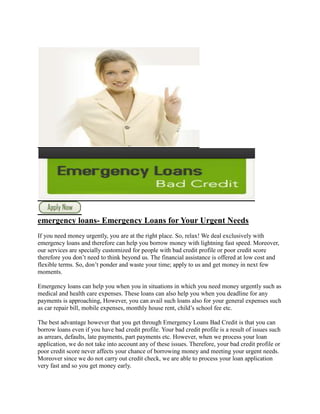 emergency loans- Emergency Loans for Your Urgent Needs
If you need money urgently, you are at the right place. So, relax! We deal exclusively with
emergency loans and therefore can help you borrow money with lightning fast speed. Moreover,
our services are specially customized for people with bad credit profile or poor credit score
therefore you don’t need to think beyond us. The financial assistance is offered at low cost and
flexible terms. So, don’t ponder and waste your time; apply to us and get money in next few
moments.

Emergency loans can help you when you in situations in which you need money urgently such as
medical and health care expenses. These loans can also help you when you deadline for any
payments is approaching, However, you can avail such loans also for your general expenses such
as car repair bill, mobile expenses, monthly house rent, child’s school fee etc.

The best advantage however that you get through Emergency Loans Bad Credit is that you can
borrow loans even if you have bad credit profile. Your bad credit profile is a result of issues such
as arrears, defaults, late payments, part payments etc. However, when we process your loan
application, we do not take into account any of these issues. Therefore, your bad credit profile or
poor credit score never affects your chance of borrowing money and meeting your urgent needs.
Moreover since we do not carry out credit check, we are able to process your loan application
very fast and so you get money early.
 